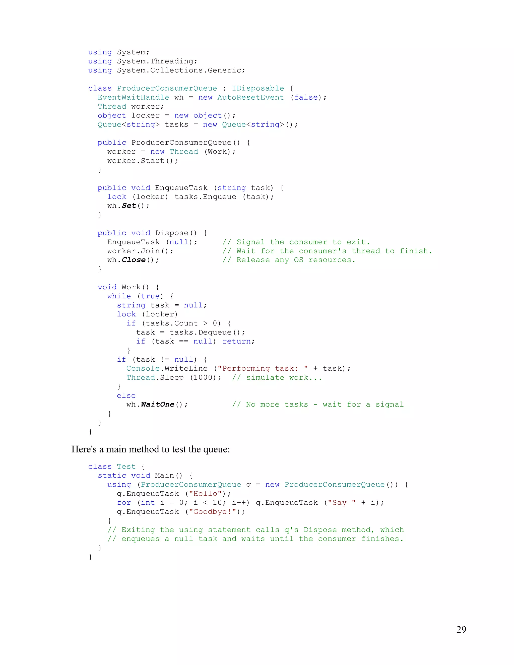 29
using System;
using System.Threading;
using System.Collections.Generic;
class ProducerConsumerQueue : IDisposable {
EventWaitHandle wh = new AutoResetEvent (false);
Thread worker;
object locker = new object();
Queue<string> tasks = new Queue<string>();
public ProducerConsumerQueue() {
worker = new Thread (Work);
worker.Start();
}
public void EnqueueTask (string task) {
lock (locker) tasks.Enqueue (task);
wh.Set();
}
public void Dispose() {
EnqueueTask (null); // Signal the consumer to exit.
worker.Join(); // Wait for the consumer's thread to finish.
wh.Close(); // Release any OS resources.
}
void Work() {
while (true) {
string task = null;
lock (locker)
if (tasks.Count > 0) {
task = tasks.Dequeue();
if (task == null) return;
}
if (task != null) {
Console.WriteLine ("Performing task: " + task);
Thread.Sleep (1000); // simulate work...
}
else
wh.WaitOne(); // No more tasks - wait for a signal
}
}
}
Here's a main method to test the queue:
class Test {
static void Main() {
using (ProducerConsumerQueue q = new ProducerConsumerQueue()) {
q.EnqueueTask ("Hello");
for (int i = 0; i < 10; i++) q.EnqueueTask ("Say " + i);
q.EnqueueTask ("Goodbye!");
}
// Exiting the using statement calls q's Dispose method, which
// enqueues a null task and waits until the consumer finishes.
}
}
 