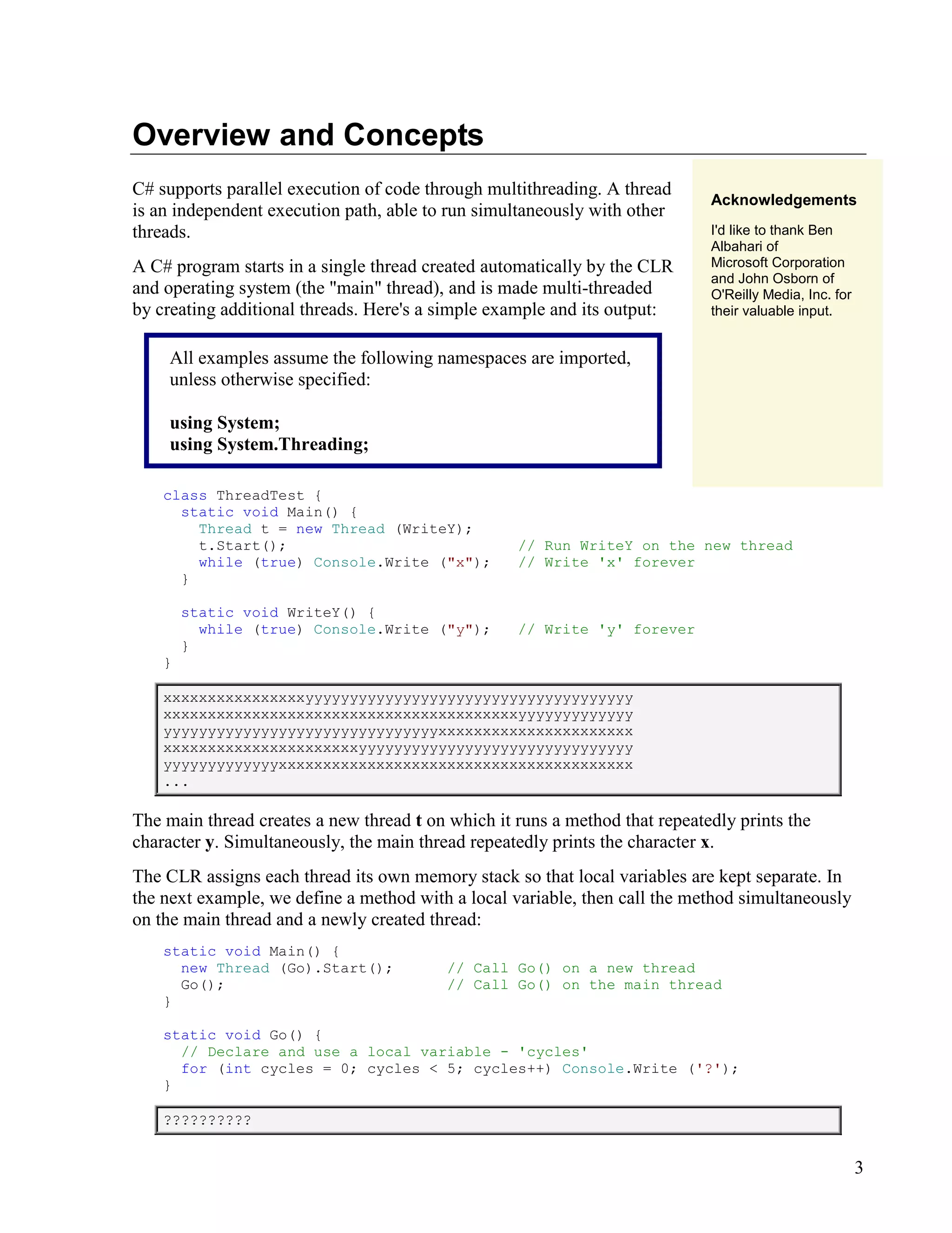 3
Overview and Concepts
C# supports parallel execution of code through multithreading. A thread
is an independent execution path, able to run simultaneously with other
threads.
A C# program starts in a single thread created automatically by the CLR
and operating system (the "main" thread), and is made multi-threaded
by creating additional threads. Here's a simple example and its output:
All examples assume the following namespaces are imported,
unless otherwise specified:
using System;
using System.Threading;
Acknowledgements
I'd like to thank Ben
Albahari of
Microsoft Corporation
and John Osborn of
O'Reilly Media, Inc. for
their valuable input.
class ThreadTest {
static void Main() {
Thread t = new Thread (WriteY);
t.Start(); // Run WriteY on the new thread
while (true) Console.Write ("x"); // Write 'x' forever
}
static void WriteY() {
while (true) Console.Write ("y"); // Write 'y' forever
}
}
xxxxxxxxxxxxxxxxyyyyyyyyyyyyyyyyyyyyyyyyyyyyyyyyyyyyy
xxxxxxxxxxxxxxxxxxxxxxxxxxxxxxxxxxxxxxxxyyyyyyyyyyyyy
yyyyyyyyyyyyyyyyyyyyyyyyyyyyyyyxxxxxxxxxxxxxxxxxxxxxx
xxxxxxxxxxxxxxxxxxxxxxyyyyyyyyyyyyyyyyyyyyyyyyyyyyyyy
yyyyyyyyyyyyyxxxxxxxxxxxxxxxxxxxxxxxxxxxxxxxxxxxxxxxx
...
The main thread creates a new thread t on which it runs a method that repeatedly prints the
character y. Simultaneously, the main thread repeatedly prints the character x.
The CLR assigns each thread its own memory stack so that local variables are kept separate. In
the next example, we define a method with a local variable, then call the method simultaneously
on the main thread and a newly created thread:
static void Main() {
new Thread (Go).Start(); // Call Go() on a new thread
Go(); // Call Go() on the main thread
}
static void Go() {
// Declare and use a local variable - 'cycles'
for (int cycles = 0; cycles < 5; cycles++) Console.Write ('?');
}
??????????
 