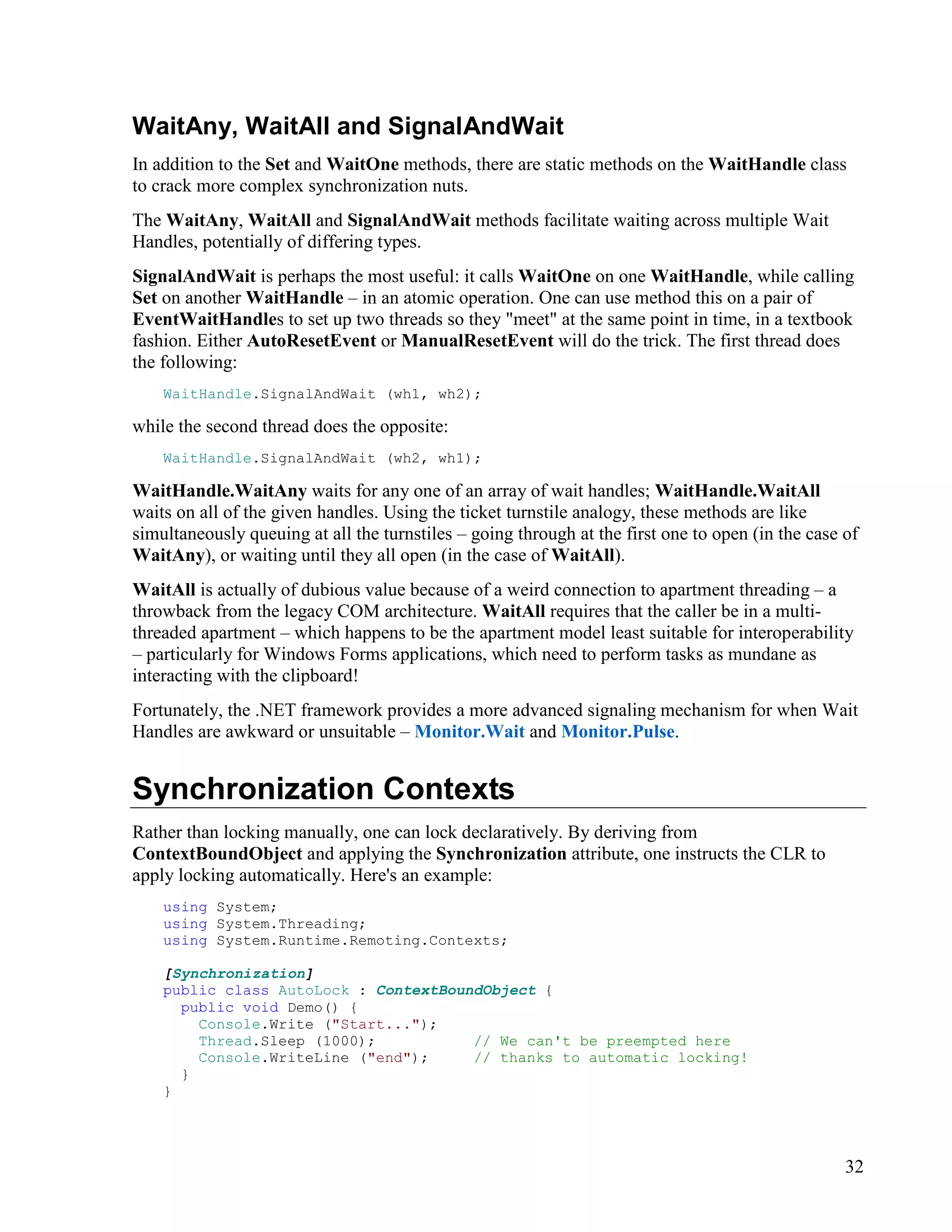 32
WaitAny, WaitAll and SignalAndWait
In addition to the Set and WaitOne methods, there are static methods on the WaitHandle class
to crack more complex synchronization nuts.
The WaitAny, WaitAll and SignalAndWait methods facilitate waiting across multiple Wait
Handles, potentially of differing types.
SignalAndWait is perhaps the most useful: it calls WaitOne on one WaitHandle, while calling
Set on another WaitHandle – in an atomic operation. One can use method this on a pair of
EventWaitHandles to set up two threads so they "meet" at the same point in time, in a textbook
fashion. Either AutoResetEvent or ManualResetEvent will do the trick. The first thread does
the following:
WaitHandle.SignalAndWait (wh1, wh2);
while the second thread does the opposite:
WaitHandle.SignalAndWait (wh2, wh1);
WaitHandle.WaitAny waits for any one of an array of wait handles; WaitHandle.WaitAll
waits on all of the given handles. Using the ticket turnstile analogy, these methods are like
simultaneously queuing at all the turnstiles – going through at the first one to open (in the case of
WaitAny), or waiting until they all open (in the case of WaitAll).
WaitAll is actually of dubious value because of a weird connection to apartment threading – a
throwback from the legacy COM architecture. WaitAll requires that the caller be in a multi-
threaded apartment – which happens to be the apartment model least suitable for interoperability
– particularly for Windows Forms applications, which need to perform tasks as mundane as
interacting with the clipboard!
Fortunately, the .NET framework provides a more advanced signaling mechanism for when Wait
Handles are awkward or unsuitable – Monitor.Wait and Monitor.Pulse.
Synchronization Contexts
Rather than locking manually, one can lock declaratively. By deriving from
ContextBoundObject and applying the Synchronization attribute, one instructs the CLR to
apply locking automatically. Here's an example:
using System;
using System.Threading;
using System.Runtime.Remoting.Contexts;
[Synchronization]
public class AutoLock : ContextBoundObject {
public void Demo() {
Console.Write ("Start...");
Thread.Sleep (1000); // We can't be preempted here
Console.WriteLine ("end"); // thanks to automatic locking!
}
}
 