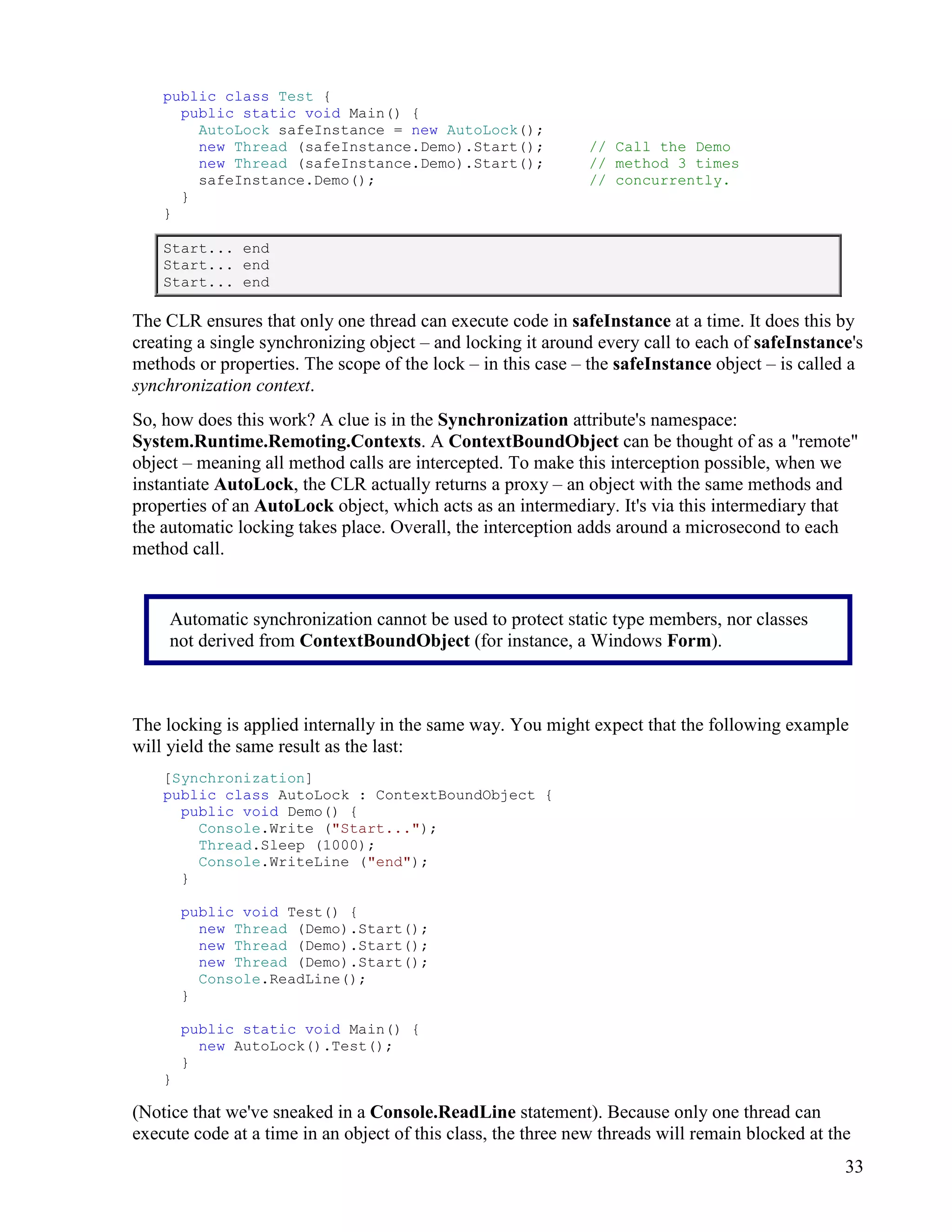 33
public class Test {
public static void Main() {
AutoLock safeInstance = new AutoLock();
new Thread (safeInstance.Demo).Start(); // Call the Demo
new Thread (safeInstance.Demo).Start(); // method 3 times
safeInstance.Demo(); // concurrently.
}
}
Start... end
Start... end
Start... end
The CLR ensures that only one thread can execute code in safeInstance at a time. It does this by
creating a single synchronizing object – and locking it around every call to each of safeInstance's
methods or properties. The scope of the lock – in this case – the safeInstance object – is called a
synchronization context.
So, how does this work? A clue is in the Synchronization attribute's namespace:
System.Runtime.Remoting.Contexts. A ContextBoundObject can be thought of as a "remote"
object – meaning all method calls are intercepted. To make this interception possible, when we
instantiate AutoLock, the CLR actually returns a proxy – an object with the same methods and
properties of an AutoLock object, which acts as an intermediary. It's via this intermediary that
the automatic locking takes place. Overall, the interception adds around a microsecond to each
method call.
The locking is applied internally in the same way. You might expect that the following example
will yield the same result as the last:
[Synchronization]
public class AutoLock : ContextBoundObject {
public void Demo() {
Console.Write ("Start...");
Thread.Sleep (1000);
Console.WriteLine ("end");
}
public void Test() {
new Thread (Demo).Start();
new Thread (Demo).Start();
new Thread (Demo).Start();
Console.ReadLine();
}
public static void Main() {
new AutoLock().Test();
}
}
(Notice that we've sneaked in a Console.ReadLine statement). Because only one thread can
execute code at a time in an object of this class, the three new threads will remain blocked at the
Automatic synchronization cannot be used to protect static type members, nor classes
not derived from ContextBoundObject (for instance, a Windows Form).
 