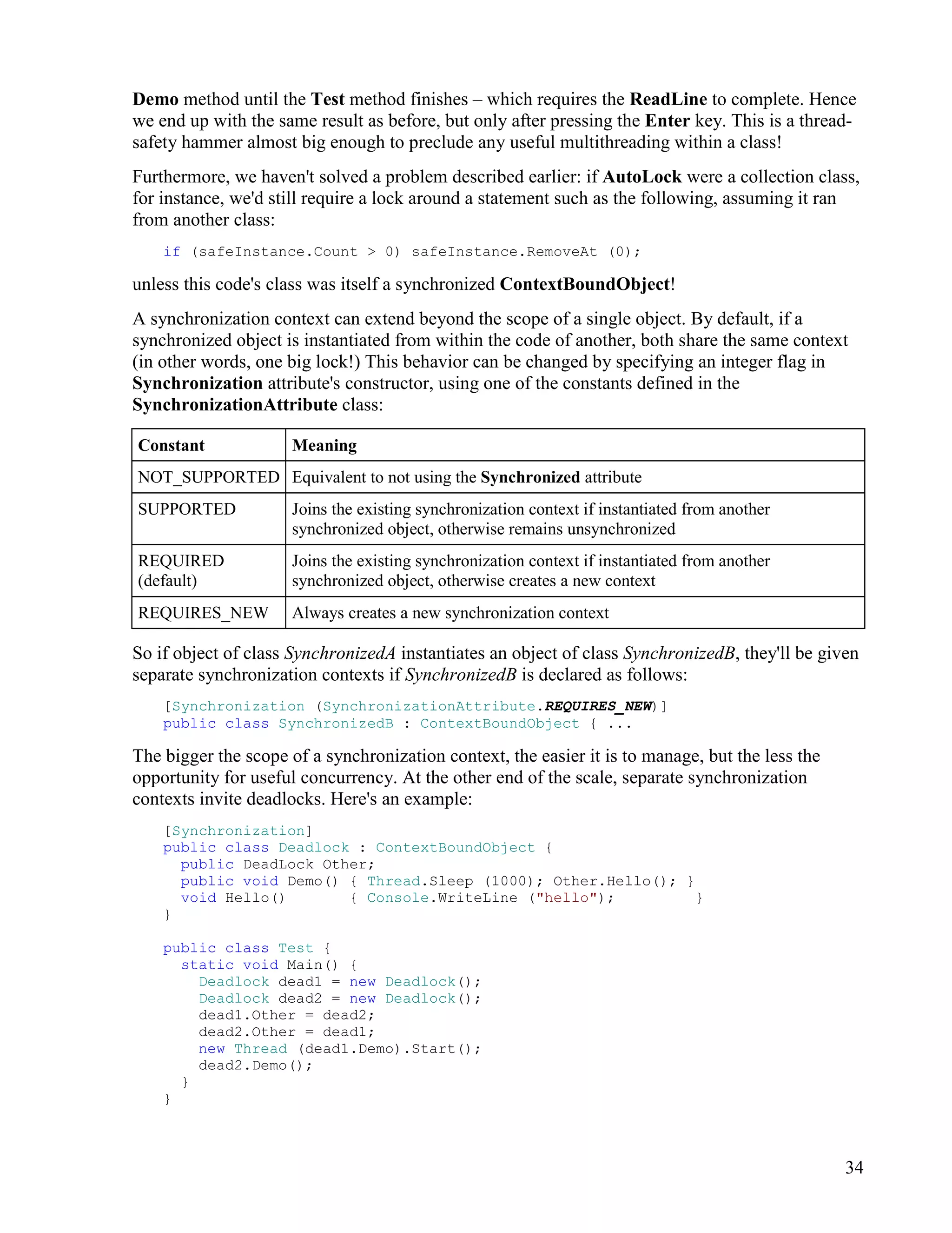 34
Demo method until the Test method finishes – which requires the ReadLine to complete. Hence
we end up with the same result as before, but only after pressing the Enter key. This is a thread-
safety hammer almost big enough to preclude any useful multithreading within a class!
Furthermore, we haven't solved a problem described earlier: if AutoLock were a collection class,
for instance, we'd still require a lock around a statement such as the following, assuming it ran
from another class:
if (safeInstance.Count > 0) safeInstance.RemoveAt (0);
unless this code's class was itself a synchronized ContextBoundObject!
A synchronization context can extend beyond the scope of a single object. By default, if a
synchronized object is instantiated from within the code of another, both share the same context
(in other words, one big lock!) This behavior can be changed by specifying an integer flag in
Synchronization attribute's constructor, using one of the constants defined in the
SynchronizationAttribute class:
Constant Meaning
NOT_SUPPORTED Equivalent to not using the Synchronized attribute
SUPPORTED Joins the existing synchronization context if instantiated from another
synchronized object, otherwise remains unsynchronized
REQUIRED
(default)
Joins the existing synchronization context if instantiated from another
synchronized object, otherwise creates a new context
REQUIRES_NEW Always creates a new synchronization context
So if object of class SynchronizedA instantiates an object of class SynchronizedB, they'll be given
separate synchronization contexts if SynchronizedB is declared as follows:
[Synchronization (SynchronizationAttribute.REQUIRES_NEW)]
public class SynchronizedB : ContextBoundObject { ...
The bigger the scope of a synchronization context, the easier it is to manage, but the less the
opportunity for useful concurrency. At the other end of the scale, separate synchronization
contexts invite deadlocks. Here's an example:
[Synchronization]
public class Deadlock : ContextBoundObject {
public DeadLock Other;
public void Demo() { Thread.Sleep (1000); Other.Hello(); }
void Hello() { Console.WriteLine ("hello"); }
}
public class Test {
static void Main() {
Deadlock dead1 = new Deadlock();
Deadlock dead2 = new Deadlock();
dead1.Other = dead2;
dead2.Other = dead1;
new Thread (dead1.Demo).Start();
dead2.Demo();
}
}
 