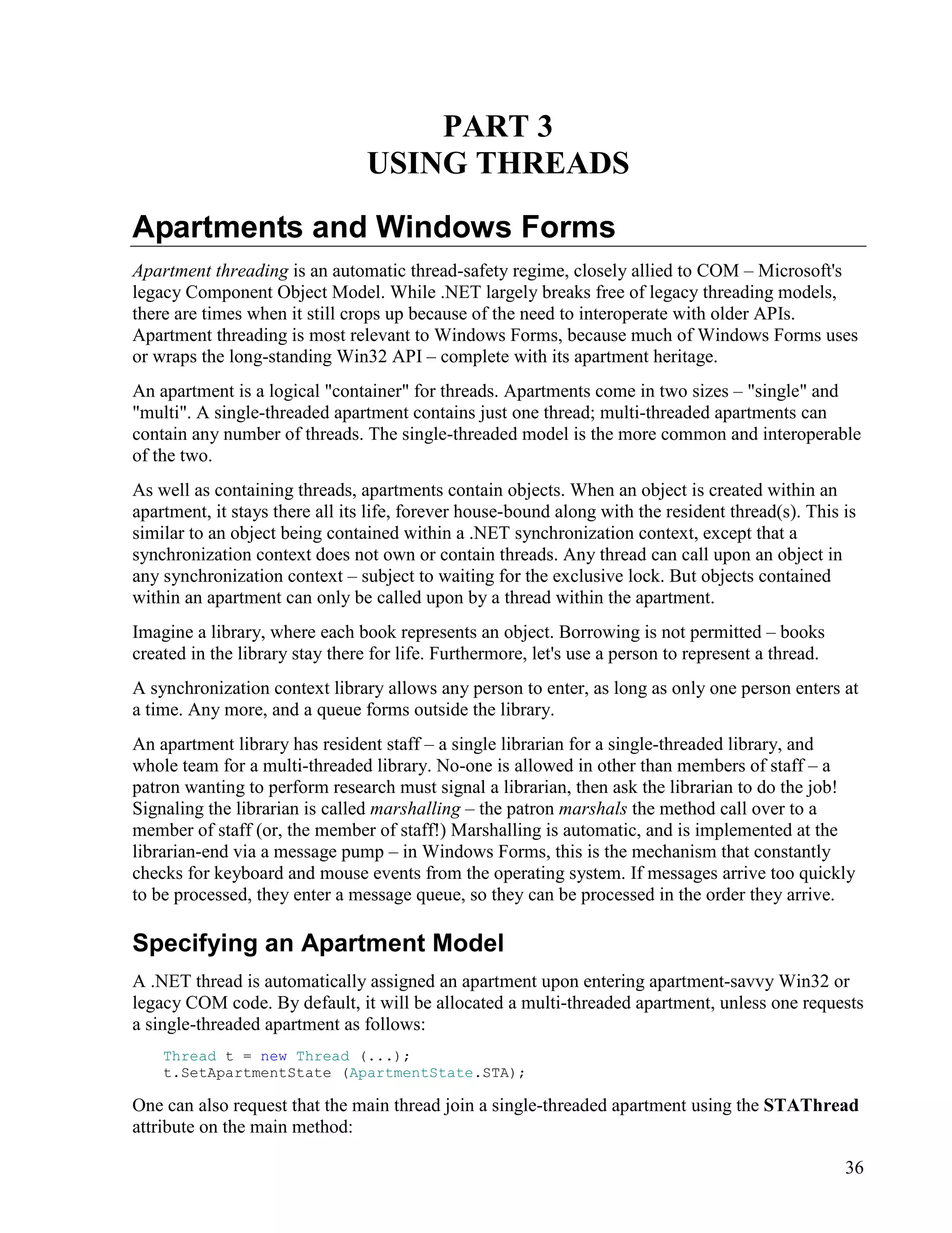 36
PART 3
USING THREADS
Apartments and Windows Forms
Apartment threading is an automatic thread-safety regime, closely allied to COM – Microsoft's
legacy Component Object Model. While .NET largely breaks free of legacy threading models,
there are times when it still crops up because of the need to interoperate with older APIs.
Apartment threading is most relevant to Windows Forms, because much of Windows Forms uses
or wraps the long-standing Win32 API – complete with its apartment heritage.
An apartment is a logical "container" for threads. Apartments come in two sizes – "single" and
"multi". A single-threaded apartment contains just one thread; multi-threaded apartments can
contain any number of threads. The single-threaded model is the more common and interoperable
of the two.
As well as containing threads, apartments contain objects. When an object is created within an
apartment, it stays there all its life, forever house-bound along with the resident thread(s). This is
similar to an object being contained within a .NET synchronization context, except that a
synchronization context does not own or contain threads. Any thread can call upon an object in
any synchronization context – subject to waiting for the exclusive lock. But objects contained
within an apartment can only be called upon by a thread within the apartment.
Imagine a library, where each book represents an object. Borrowing is not permitted – books
created in the library stay there for life. Furthermore, let's use a person to represent a thread.
A synchronization context library allows any person to enter, as long as only one person enters at
a time. Any more, and a queue forms outside the library.
An apartment library has resident staff – a single librarian for a single-threaded library, and
whole team for a multi-threaded library. No-one is allowed in other than members of staff – a
patron wanting to perform research must signal a librarian, then ask the librarian to do the job!
Signaling the librarian is called marshalling – the patron marshals the method call over to a
member of staff (or, the member of staff!) Marshalling is automatic, and is implemented at the
librarian-end via a message pump – in Windows Forms, this is the mechanism that constantly
checks for keyboard and mouse events from the operating system. If messages arrive too quickly
to be processed, they enter a message queue, so they can be processed in the order they arrive.
Specifying an Apartment Model
A .NET thread is automatically assigned an apartment upon entering apartment-savvy Win32 or
legacy COM code. By default, it will be allocated a multi-threaded apartment, unless one requests
a single-threaded apartment as follows:
Thread t = new Thread (...);
t.SetApartmentState (ApartmentState.STA);
One can also request that the main thread join a single-threaded apartment using the STAThread
attribute on the main method:
 