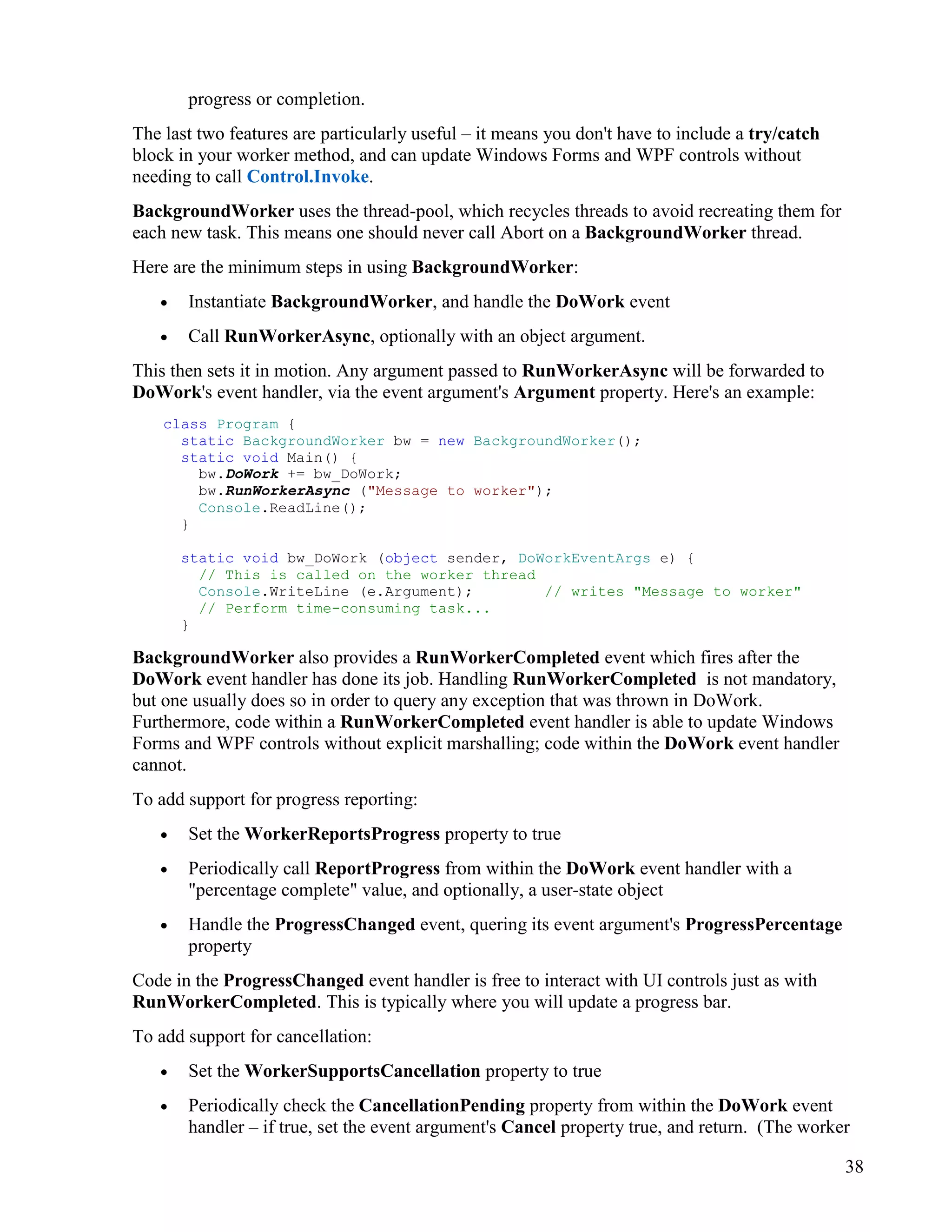 38
progress or completion.
The last two features are particularly useful – it means you don't have to include a try/catch
block in your worker method, and can update Windows Forms and WPF controls without
needing to call Control.Invoke.
BackgroundWorker uses the thread-pool, which recycles threads to avoid recreating them for
each new task. This means one should never call Abort on a BackgroundWorker thread.
Here are the minimum steps in using BackgroundWorker:
• Instantiate BackgroundWorker, and handle the DoWork event
• Call RunWorkerAsync, optionally with an object argument.
This then sets it in motion. Any argument passed to RunWorkerAsync will be forwarded to
DoWork's event handler, via the event argument's Argument property. Here's an example:
class Program {
static BackgroundWorker bw = new BackgroundWorker();
static void Main() {
bw.DoWork += bw_DoWork;
bw.RunWorkerAsync ("Message to worker");
Console.ReadLine();
}
static void bw_DoWork (object sender, DoWorkEventArgs e) {
// This is called on the worker thread
Console.WriteLine (e.Argument); // writes "Message to worker"
// Perform time-consuming task...
}
BackgroundWorker also provides a RunWorkerCompleted event which fires after the
DoWork event handler has done its job. Handling RunWorkerCompleted is not mandatory,
but one usually does so in order to query any exception that was thrown in DoWork.
Furthermore, code within a RunWorkerCompleted event handler is able to update Windows
Forms and WPF controls without explicit marshalling; code within the DoWork event handler
cannot.
To add support for progress reporting:
• Set the WorkerReportsProgress property to true
• Periodically call ReportProgress from within the DoWork event handler with a
"percentage complete" value, and optionally, a user-state object
• Handle the ProgressChanged event, quering its event argument's ProgressPercentage
property
Code in the ProgressChanged event handler is free to interact with UI controls just as with
RunWorkerCompleted. This is typically where you will update a progress bar.
To add support for cancellation:
• Set the WorkerSupportsCancellation property to true
• Periodically check the CancellationPending property from within the DoWork event
handler – if true, set the event argument's Cancel property true, and return. (The worker
 