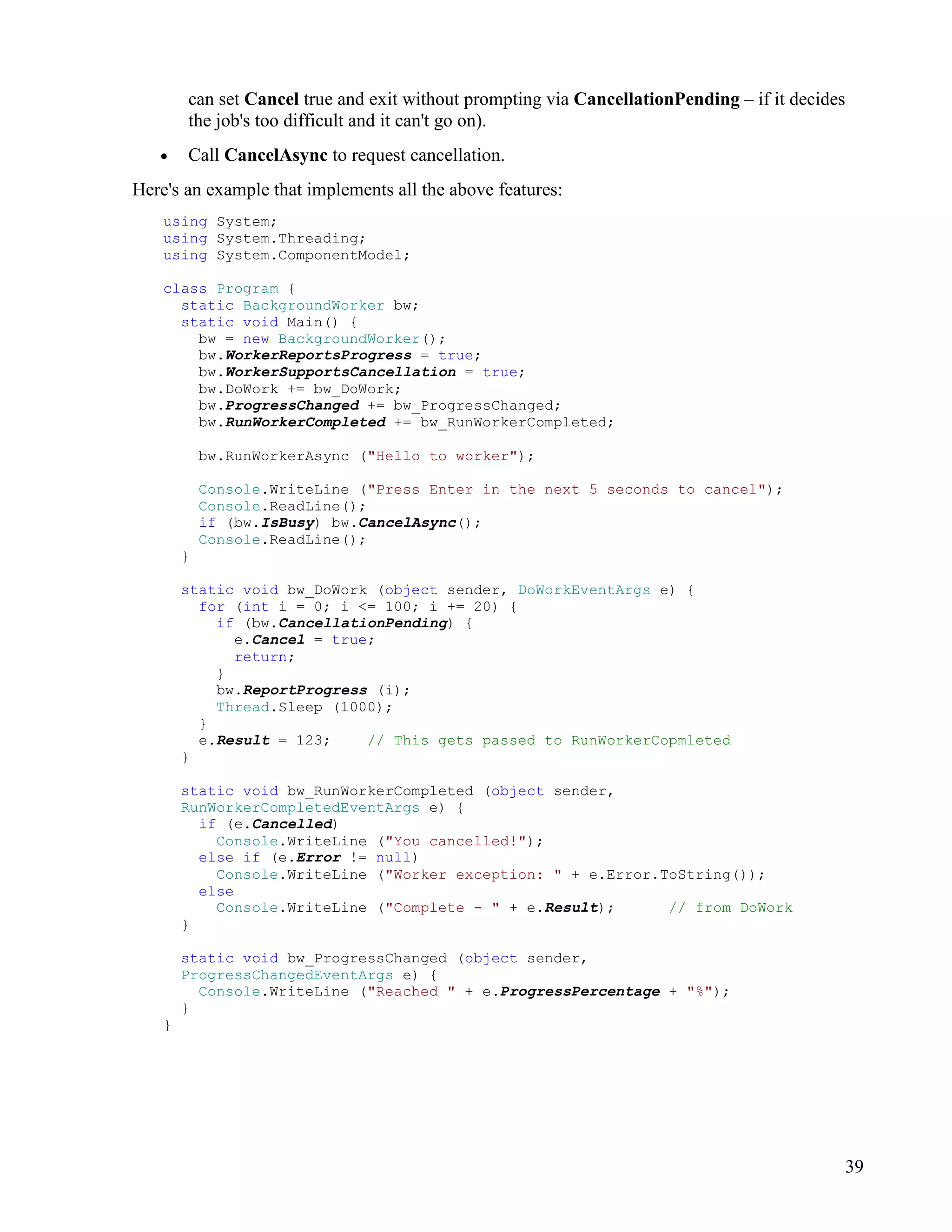 39
can set Cancel true and exit without prompting via CancellationPending – if it decides
the job's too difficult and it can't go on).
• Call CancelAsync to request cancellation.
Here's an example that implements all the above features:
using System;
using System.Threading;
using System.ComponentModel;
class Program {
static BackgroundWorker bw;
static void Main() {
bw = new BackgroundWorker();
bw.WorkerReportsProgress = true;
bw.WorkerSupportsCancellation = true;
bw.DoWork += bw_DoWork;
bw.ProgressChanged += bw_ProgressChanged;
bw.RunWorkerCompleted += bw_RunWorkerCompleted;
bw.RunWorkerAsync ("Hello to worker");
Console.WriteLine ("Press Enter in the next 5 seconds to cancel");
Console.ReadLine();
if (bw.IsBusy) bw.CancelAsync();
Console.ReadLine();
}
static void bw_DoWork (object sender, DoWorkEventArgs e) {
for (int i = 0; i <= 100; i += 20) {
if (bw.CancellationPending) {
e.Cancel = true;
return;
}
bw.ReportProgress (i);
Thread.Sleep (1000);
}
e.Result = 123; // This gets passed to RunWorkerCopmleted
}
static void bw_RunWorkerCompleted (object sender,
RunWorkerCompletedEventArgs e) {
if (e.Cancelled)
Console.WriteLine ("You cancelled!");
else if (e.Error != null)
Console.WriteLine ("Worker exception: " + e.Error.ToString());
else
Console.WriteLine ("Complete - " + e.Result); // from DoWork
}
static void bw_ProgressChanged (object sender,
ProgressChangedEventArgs e) {
Console.WriteLine ("Reached " + e.ProgressPercentage + "%");
}
}
 