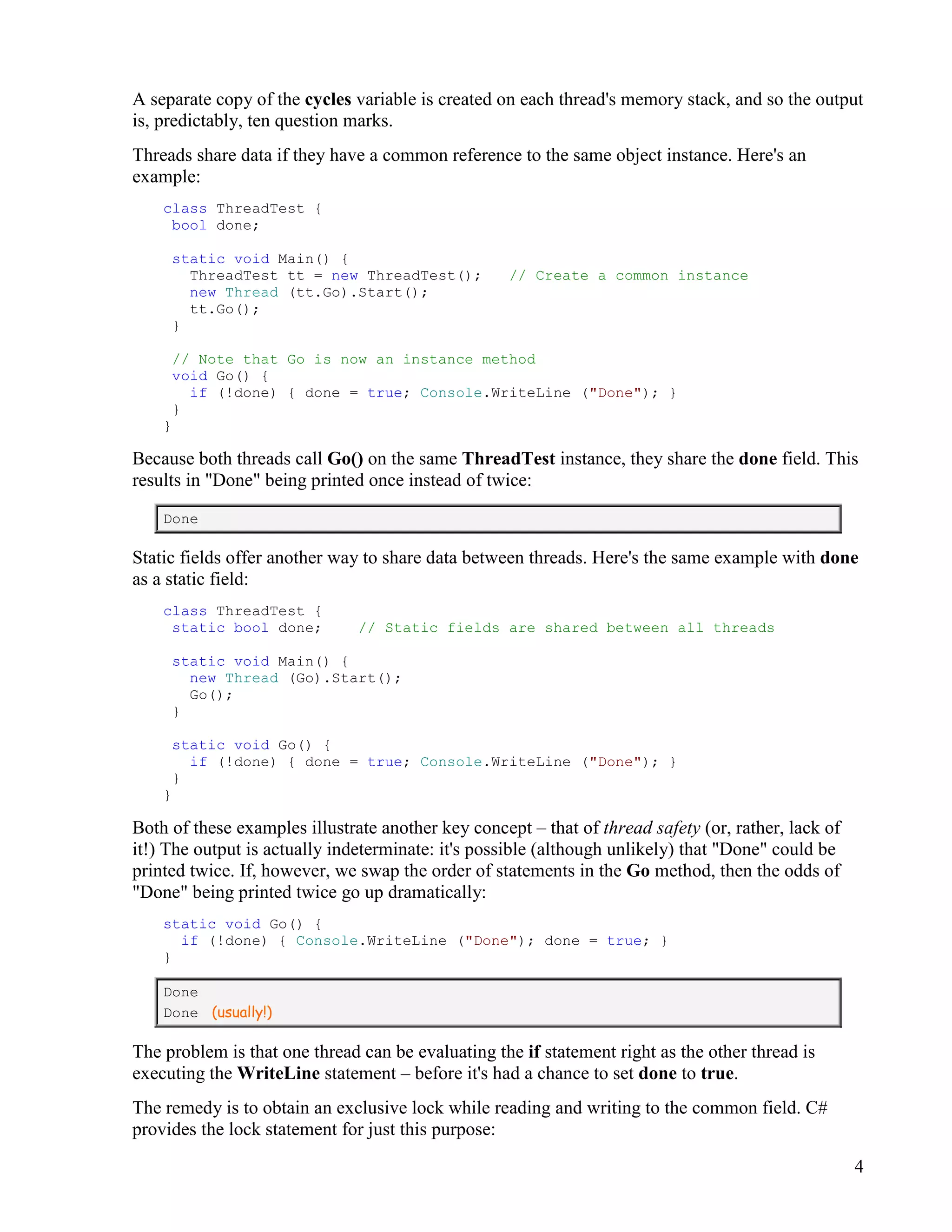 4
A separate copy of the cycles variable is created on each thread's memory stack, and so the output
is, predictably, ten question marks.
Threads share data if they have a common reference to the same object instance. Here's an
example:
class ThreadTest {
bool done;
static void Main() {
ThreadTest tt = new ThreadTest(); // Create a common instance
new Thread (tt.Go).Start();
tt.Go();
}
// Note that Go is now an instance method
void Go() {
if (!done) { done = true; Console.WriteLine ("Done"); }
}
}
Because both threads call Go() on the same ThreadTest instance, they share the done field. This
results in "Done" being printed once instead of twice:
Done
Static fields offer another way to share data between threads. Here's the same example with done
as a static field:
class ThreadTest {
static bool done; // Static fields are shared between all threads
static void Main() {
new Thread (Go).Start();
Go();
}
static void Go() {
if (!done) { done = true; Console.WriteLine ("Done"); }
}
}
Both of these examples illustrate another key concept – that of thread safety (or, rather, lack of
it!) The output is actually indeterminate: it's possible (although unlikely) that "Done" could be
printed twice. If, however, we swap the order of statements in the Go method, then the odds of
"Done" being printed twice go up dramatically:
static void Go() {
if (!done) { Console.WriteLine ("Done"); done = true; }
}
Done
Done (usually!)
The problem is that one thread can be evaluating the if statement right as the other thread is
executing the WriteLine statement – before it's had a chance to set done to true.
The remedy is to obtain an exclusive lock while reading and writing to the common field. C#
provides the lock statement for just this purpose:
 