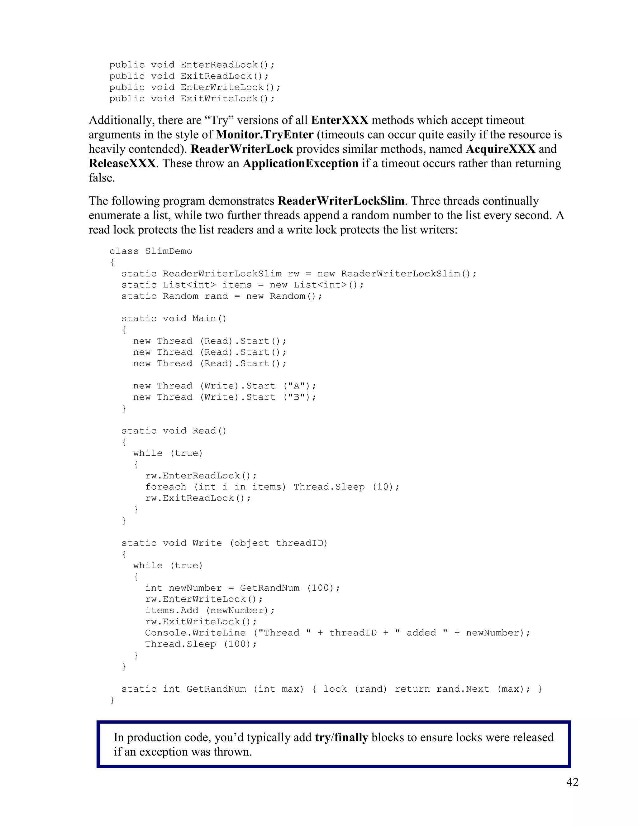 42
public void EnterReadLock();
public void ExitReadLock();
public void EnterWriteLock();
public void ExitWriteLock();
Additionally, there are “Try” versions of all EnterXXX methods which accept timeout
arguments in the style of Monitor.TryEnter (timeouts can occur quite easily if the resource is
heavily contended). ReaderWriterLock provides similar methods, named AcquireXXX and
ReleaseXXX. These throw an ApplicationException if a timeout occurs rather than returning
false.
The following program demonstrates ReaderWriterLockSlim. Three threads continually
enumerate a list, while two further threads append a random number to the list every second. A
read lock protects the list readers and a write lock protects the list writers:
class SlimDemo
{
static ReaderWriterLockSlim rw = new ReaderWriterLockSlim();
static List<int> items = new List<int>();
static Random rand = new Random();
static void Main()
{
new Thread (Read).Start();
new Thread (Read).Start();
new Thread (Read).Start();
new Thread (Write).Start ("A");
new Thread (Write).Start ("B");
}
static void Read()
{
while (true)
{
rw.EnterReadLock();
foreach (int i in items) Thread.Sleep (10);
rw.ExitReadLock();
}
}
static void Write (object threadID)
{
while (true)
{
int newNumber = GetRandNum (100);
rw.EnterWriteLock();
items.Add (newNumber);
rw.ExitWriteLock();
Console.WriteLine ("Thread " + threadID + " added " + newNumber);
Thread.Sleep (100);
}
}
static int GetRandNum (int max) { lock (rand) return rand.Next (max); }
}
In production code, you’d typically add try/finally blocks to ensure locks were released
if an exception was thrown.
 