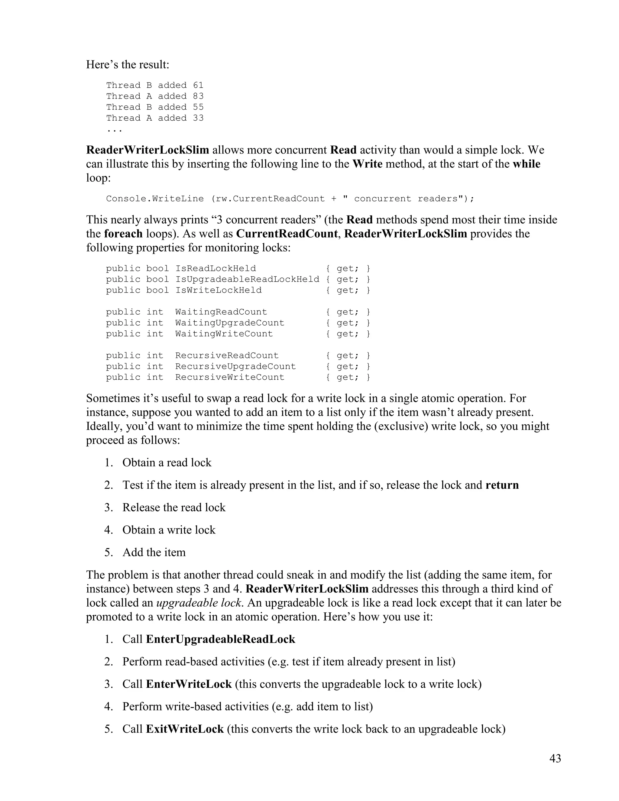 43
Here’s the result:
Thread B added 61
Thread A added 83
Thread B added 55
Thread A added 33
...
ReaderWriterLockSlim allows more concurrent Read activity than would a simple lock. We
can illustrate this by inserting the following line to the Write method, at the start of the while
loop:
Console.WriteLine (rw.CurrentReadCount + " concurrent readers");
This nearly always prints “3 concurrent readers” (the Read methods spend most their time inside
the foreach loops). As well as CurrentReadCount, ReaderWriterLockSlim provides the
following properties for monitoring locks:
public bool IsReadLockHeld { get; }
public bool IsUpgradeableReadLockHeld { get; }
public bool IsWriteLockHeld { get; }
public int WaitingReadCount { get; }
public int WaitingUpgradeCount { get; }
public int WaitingWriteCount { get; }
public int RecursiveReadCount { get; }
public int RecursiveUpgradeCount { get; }
public int RecursiveWriteCount { get; }
Sometimes it’s useful to swap a read lock for a write lock in a single atomic operation. For
instance, suppose you wanted to add an item to a list only if the item wasn’t already present.
Ideally, you’d want to minimize the time spent holding the (exclusive) write lock, so you might
proceed as follows:
1. Obtain a read lock
2. Test if the item is already present in the list, and if so, release the lock and return
3. Release the read lock
4. Obtain a write lock
5. Add the item
The problem is that another thread could sneak in and modify the list (adding the same item, for
instance) between steps 3 and 4. ReaderWriterLockSlim addresses this through a third kind of
lock called an upgradeable lock. An upgradeable lock is like a read lock except that it can later be
promoted to a write lock in an atomic operation. Here’s how you use it:
1. Call EnterUpgradeableReadLock
2. Perform read-based activities (e.g. test if item already present in list)
3. Call EnterWriteLock (this converts the upgradeable lock to a write lock)
4. Perform write-based activities (e.g. add item to list)
5. Call ExitWriteLock (this converts the write lock back to an upgradeable lock)
 