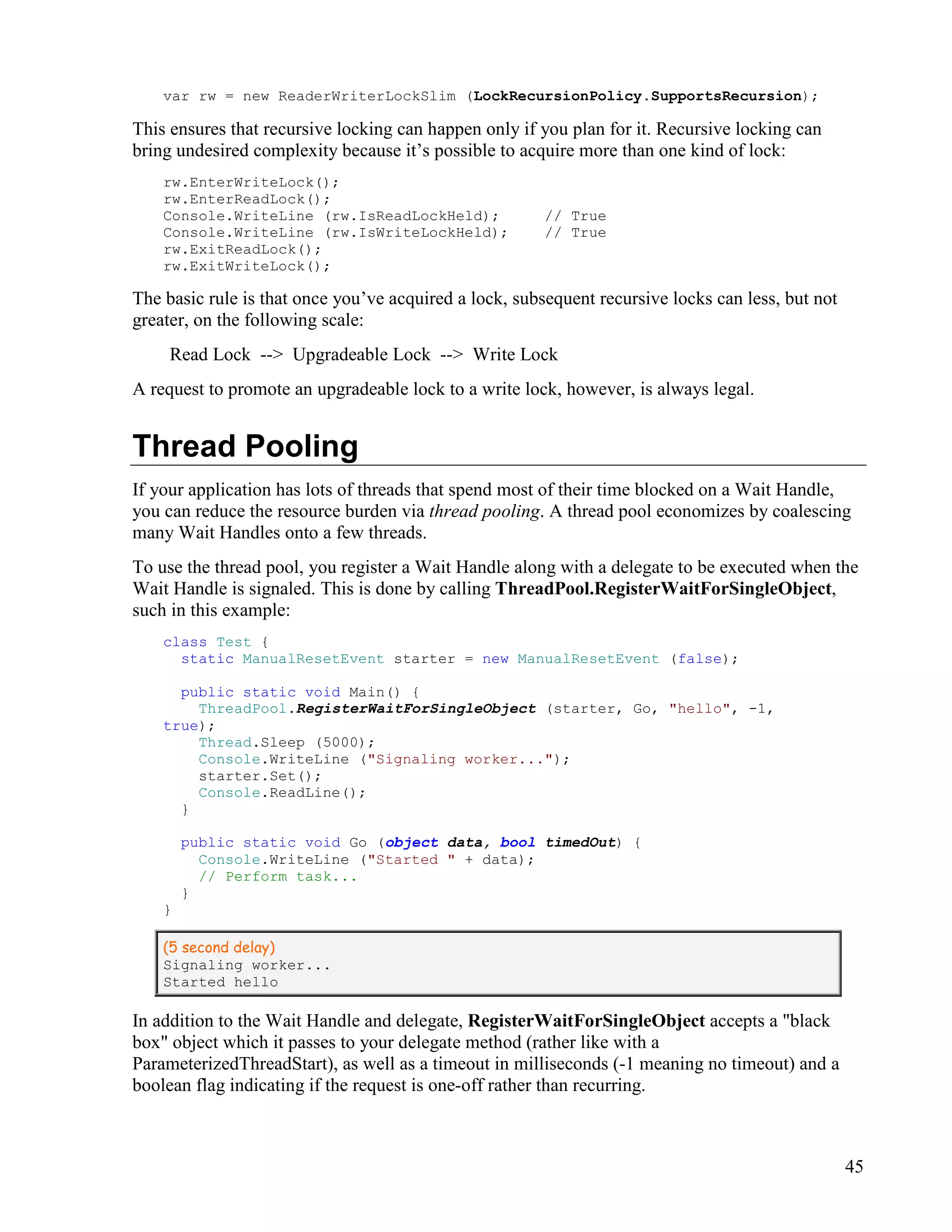 45
var rw = new ReaderWriterLockSlim (LockRecursionPolicy.SupportsRecursion);
This ensures that recursive locking can happen only if you plan for it. Recursive locking can
bring undesired complexity because it’s possible to acquire more than one kind of lock:
rw.EnterWriteLock();
rw.EnterReadLock();
Console.WriteLine (rw.IsReadLockHeld); // True
Console.WriteLine (rw.IsWriteLockHeld); // True
rw.ExitReadLock();
rw.ExitWriteLock();
The basic rule is that once you’ve acquired a lock, subsequent recursive locks can less, but not
greater, on the following scale:
Read Lock --> Upgradeable Lock --> Write Lock
A request to promote an upgradeable lock to a write lock, however, is always legal.
Thread Pooling
If your application has lots of threads that spend most of their time blocked on a Wait Handle,
you can reduce the resource burden via thread pooling. A thread pool economizes by coalescing
many Wait Handles onto a few threads.
To use the thread pool, you register a Wait Handle along with a delegate to be executed when the
Wait Handle is signaled. This is done by calling ThreadPool.RegisterWaitForSingleObject,
such in this example:
class Test {
static ManualResetEvent starter = new ManualResetEvent (false);
public static void Main() {
ThreadPool.RegisterWaitForSingleObject (starter, Go, "hello", -1,
true);
Thread.Sleep (5000);
Console.WriteLine ("Signaling worker...");
starter.Set();
Console.ReadLine();
}
public static void Go (object data, bool timedOut) {
Console.WriteLine ("Started " + data);
// Perform task...
}
}
(5 second delay)
Signaling worker...
Started hello
In addition to the Wait Handle and delegate, RegisterWaitForSingleObject accepts a "black
box" object which it passes to your delegate method (rather like with a
ParameterizedThreadStart), as well as a timeout in milliseconds (-1 meaning no timeout) and a
boolean flag indicating if the request is one-off rather than recurring.
 