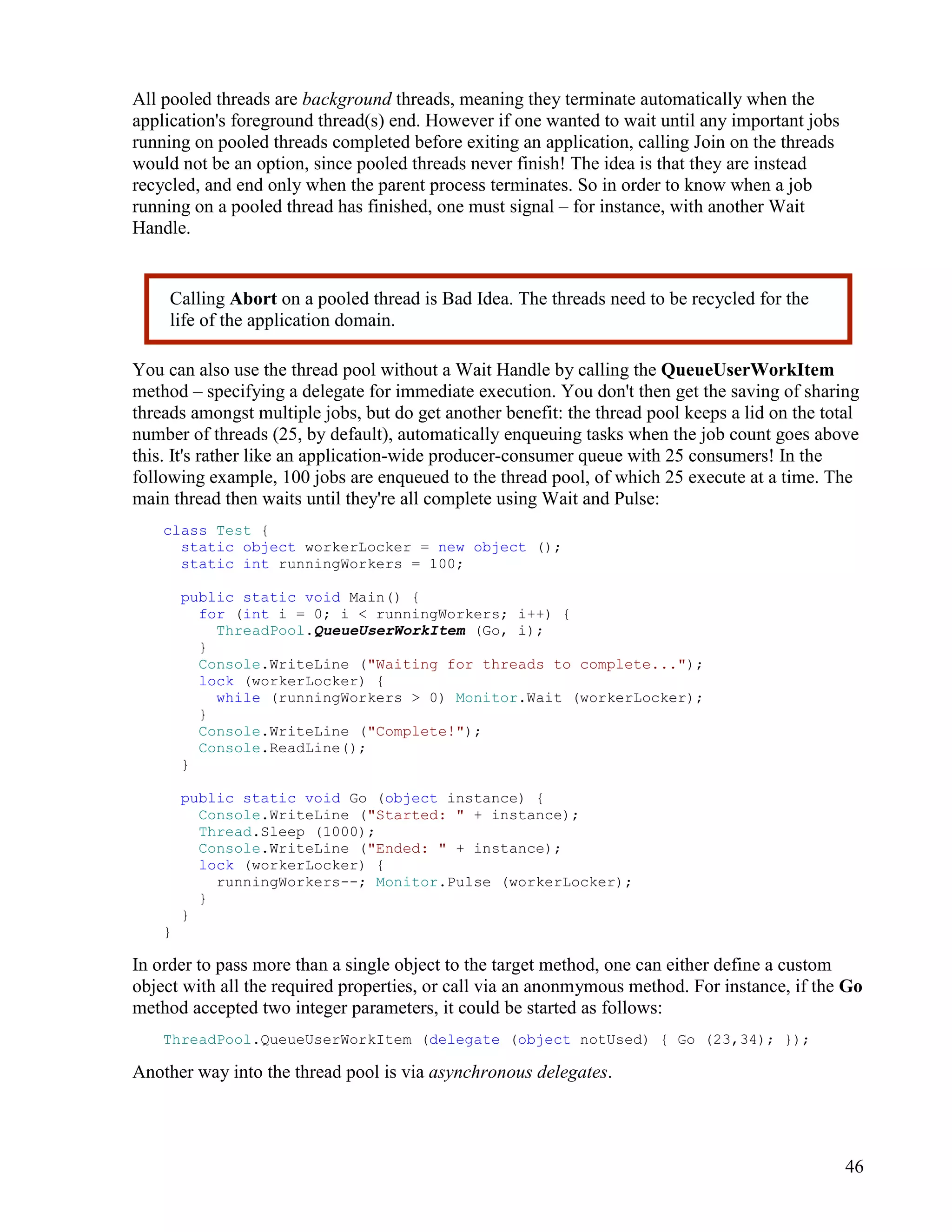 46
All pooled threads are background threads, meaning they terminate automatically when the
application's foreground thread(s) end. However if one wanted to wait until any important jobs
running on pooled threads completed before exiting an application, calling Join on the threads
would not be an option, since pooled threads never finish! The idea is that they are instead
recycled, and end only when the parent process terminates. So in order to know when a job
running on a pooled thread has finished, one must signal – for instance, with another Wait
Handle.
You can also use the thread pool without a Wait Handle by calling the QueueUserWorkItem
method – specifying a delegate for immediate execution. You don't then get the saving of sharing
threads amongst multiple jobs, but do get another benefit: the thread pool keeps a lid on the total
number of threads (25, by default), automatically enqueuing tasks when the job count goes above
this. It's rather like an application-wide producer-consumer queue with 25 consumers! In the
following example, 100 jobs are enqueued to the thread pool, of which 25 execute at a time. The
main thread then waits until they're all complete using Wait and Pulse:
class Test {
static object workerLocker = new object ();
static int runningWorkers = 100;
public static void Main() {
for (int i = 0; i < runningWorkers; i++) {
ThreadPool.QueueUserWorkItem (Go, i);
}
Console.WriteLine ("Waiting for threads to complete...");
lock (workerLocker) {
while (runningWorkers > 0) Monitor.Wait (workerLocker);
}
Console.WriteLine ("Complete!");
Console.ReadLine();
}
public static void Go (object instance) {
Console.WriteLine ("Started: " + instance);
Thread.Sleep (1000);
Console.WriteLine ("Ended: " + instance);
lock (workerLocker) {
runningWorkers--; Monitor.Pulse (workerLocker);
}
}
}
In order to pass more than a single object to the target method, one can either define a custom
object with all the required properties, or call via an anonmymous method. For instance, if the Go
method accepted two integer parameters, it could be started as follows:
ThreadPool.QueueUserWorkItem (delegate (object notUsed) { Go (23,34); });
Another way into the thread pool is via asynchronous delegates.
Calling Abort on a pooled thread is Bad Idea. The threads need to be recycled for the
life of the application domain.
 