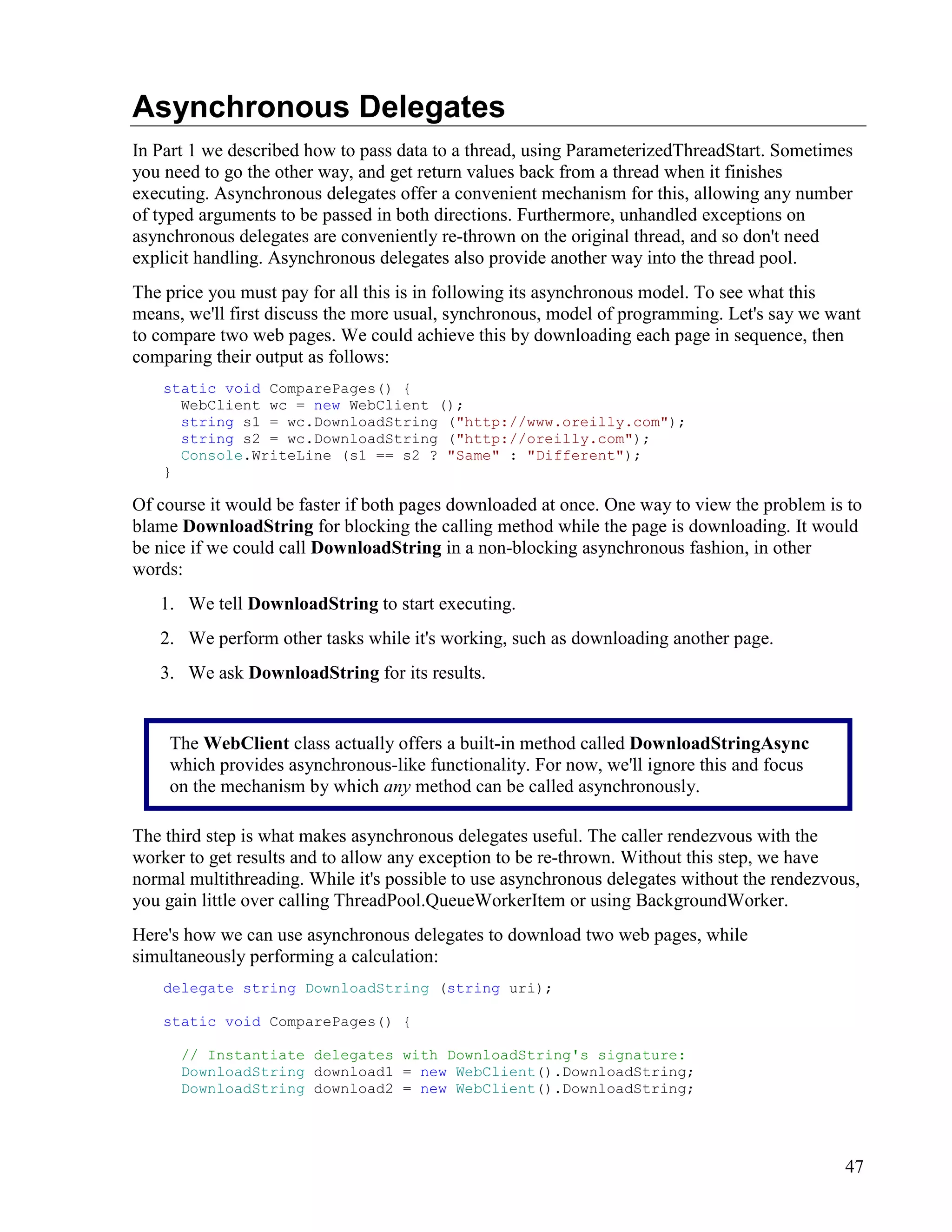 47
Asynchronous Delegates
In Part 1 we described how to pass data to a thread, using ParameterizedThreadStart. Sometimes
you need to go the other way, and get return values back from a thread when it finishes
executing. Asynchronous delegates offer a convenient mechanism for this, allowing any number
of typed arguments to be passed in both directions. Furthermore, unhandled exceptions on
asynchronous delegates are conveniently re-thrown on the original thread, and so don't need
explicit handling. Asynchronous delegates also provide another way into the thread pool.
The price you must pay for all this is in following its asynchronous model. To see what this
means, we'll first discuss the more usual, synchronous, model of programming. Let's say we want
to compare two web pages. We could achieve this by downloading each page in sequence, then
comparing their output as follows:
static void ComparePages() {
WebClient wc = new WebClient ();
string s1 = wc.DownloadString ("http://www.oreilly.com");
string s2 = wc.DownloadString ("http://oreilly.com");
Console.WriteLine (s1 == s2 ? "Same" : "Different");
}
Of course it would be faster if both pages downloaded at once. One way to view the problem is to
blame DownloadString for blocking the calling method while the page is downloading. It would
be nice if we could call DownloadString in a non-blocking asynchronous fashion, in other
words:
1. We tell DownloadString to start executing.
2. We perform other tasks while it's working, such as downloading another page.
3. We ask DownloadString for its results.
The third step is what makes asynchronous delegates useful. The caller rendezvous with the
worker to get results and to allow any exception to be re-thrown. Without this step, we have
normal multithreading. While it's possible to use asynchronous delegates without the rendezvous,
you gain little over calling ThreadPool.QueueWorkerItem or using BackgroundWorker.
Here's how we can use asynchronous delegates to download two web pages, while
simultaneously performing a calculation:
delegate string DownloadString (string uri);
static void ComparePages() {
// Instantiate delegates with DownloadString's signature:
DownloadString download1 = new WebClient().DownloadString;
DownloadString download2 = new WebClient().DownloadString;
The WebClient class actually offers a built-in method called DownloadStringAsync
which provides asynchronous-like functionality. For now, we'll ignore this and focus
on the mechanism by which any method can be called asynchronously.
 