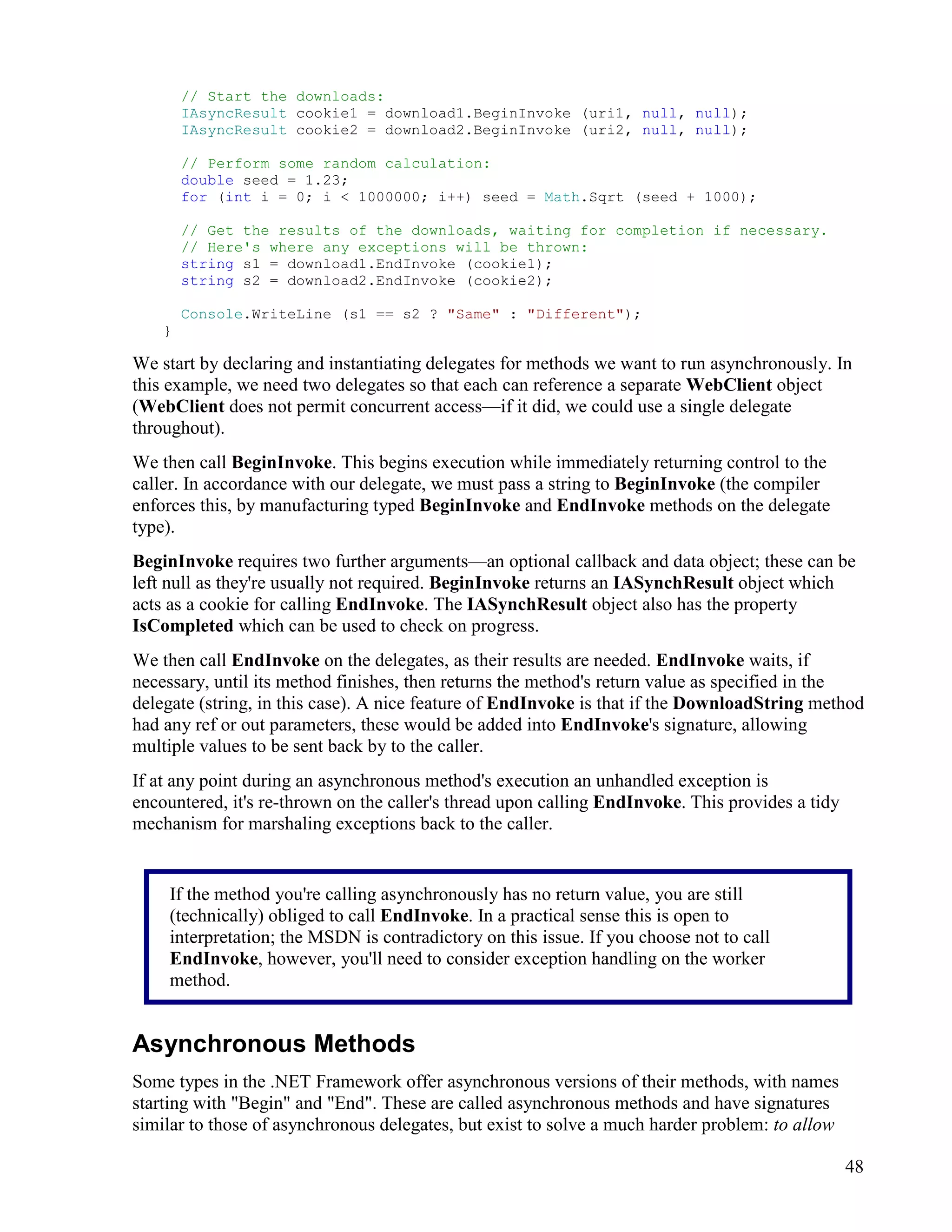 48
// Start the downloads:
IAsyncResult cookie1 = download1.BeginInvoke (uri1, null, null);
IAsyncResult cookie2 = download2.BeginInvoke (uri2, null, null);
// Perform some random calculation:
double seed = 1.23;
for (int i = 0; i < 1000000; i++) seed = Math.Sqrt (seed + 1000);
// Get the results of the downloads, waiting for completion if necessary.
// Here's where any exceptions will be thrown:
string s1 = download1.EndInvoke (cookie1);
string s2 = download2.EndInvoke (cookie2);
Console.WriteLine (s1 == s2 ? "Same" : "Different");
}
We start by declaring and instantiating delegates for methods we want to run asynchronously. In
this example, we need two delegates so that each can reference a separate WebClient object
(WebClient does not permit concurrent access—if it did, we could use a single delegate
throughout).
We then call BeginInvoke. This begins execution while immediately returning control to the
caller. In accordance with our delegate, we must pass a string to BeginInvoke (the compiler
enforces this, by manufacturing typed BeginInvoke and EndInvoke methods on the delegate
type).
BeginInvoke requires two further arguments—an optional callback and data object; these can be
left null as they're usually not required. BeginInvoke returns an IASynchResult object which
acts as a cookie for calling EndInvoke. The IASynchResult object also has the property
IsCompleted which can be used to check on progress.
We then call EndInvoke on the delegates, as their results are needed. EndInvoke waits, if
necessary, until its method finishes, then returns the method's return value as specified in the
delegate (string, in this case). A nice feature of EndInvoke is that if the DownloadString method
had any ref or out parameters, these would be added into EndInvoke's signature, allowing
multiple values to be sent back by to the caller.
If at any point during an asynchronous method's execution an unhandled exception is
encountered, it's re-thrown on the caller's thread upon calling EndInvoke. This provides a tidy
mechanism for marshaling exceptions back to the caller.
Asynchronous Methods
Some types in the .NET Framework offer asynchronous versions of their methods, with names
starting with "Begin" and "End". These are called asynchronous methods and have signatures
similar to those of asynchronous delegates, but exist to solve a much harder problem: to allow
If the method you're calling asynchronously has no return value, you are still
(technically) obliged to call EndInvoke. In a practical sense this is open to
interpretation; the MSDN is contradictory on this issue. If you choose not to call
EndInvoke, however, you'll need to consider exception handling on the worker
method.
 