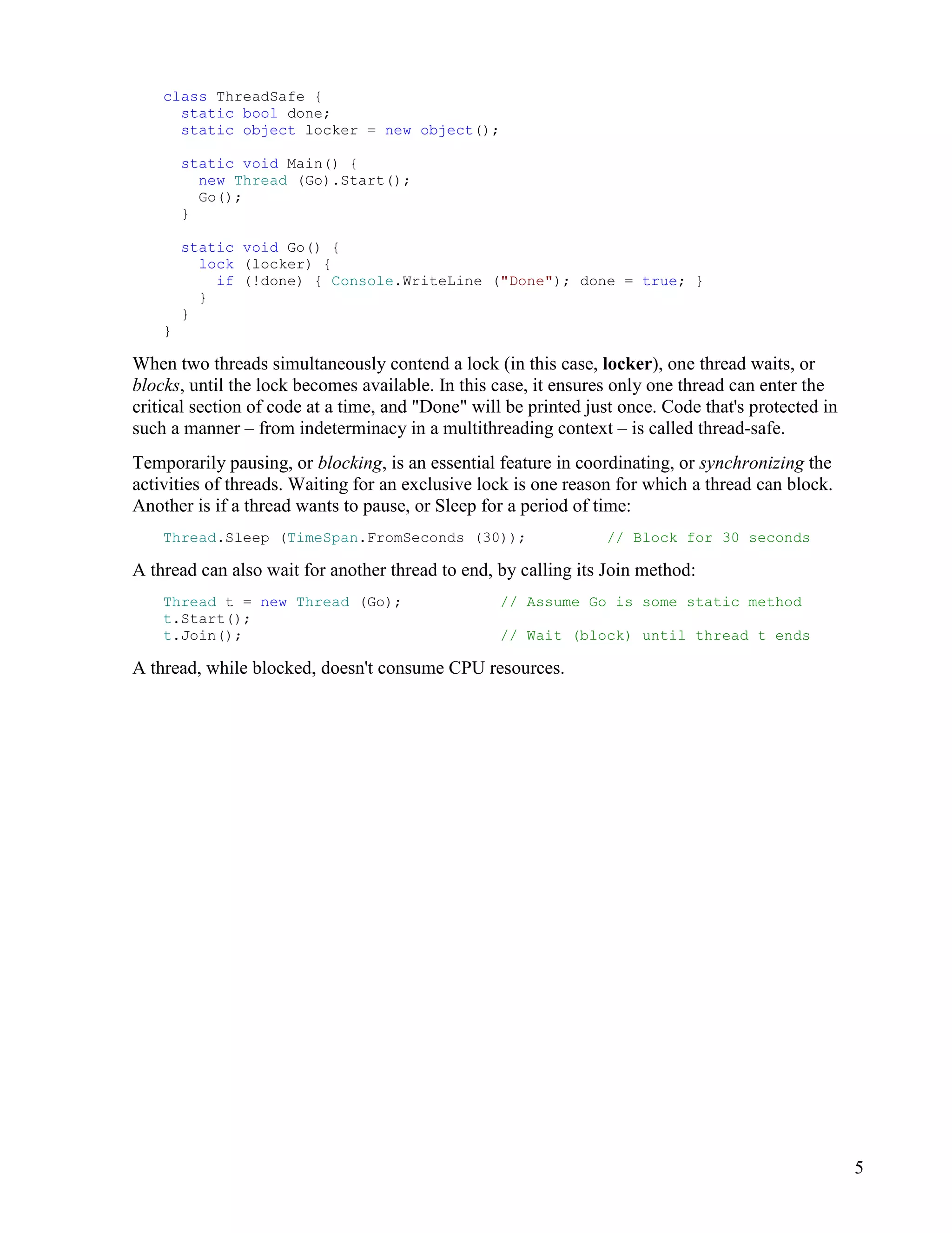 5
class ThreadSafe {
static bool done;
static object locker = new object();
static void Main() {
new Thread (Go).Start();
Go();
}
static void Go() {
lock (locker) {
if (!done) { Console.WriteLine ("Done"); done = true; }
}
}
}
When two threads simultaneously contend a lock (in this case, locker), one thread waits, or
blocks, until the lock becomes available. In this case, it ensures only one thread can enter the
critical section of code at a time, and "Done" will be printed just once. Code that's protected in
such a manner – from indeterminacy in a multithreading context – is called thread-safe.
Temporarily pausing, or blocking, is an essential feature in coordinating, or synchronizing the
activities of threads. Waiting for an exclusive lock is one reason for which a thread can block.
Another is if a thread wants to pause, or Sleep for a period of time:
Thread.Sleep (TimeSpan.FromSeconds (30)); // Block for 30 seconds
A thread can also wait for another thread to end, by calling its Join method:
Thread t = new Thread (Go); // Assume Go is some static method
t.Start();
t.Join(); // Wait (block) until thread t ends
A thread, while blocked, doesn't consume CPU resources.
 
