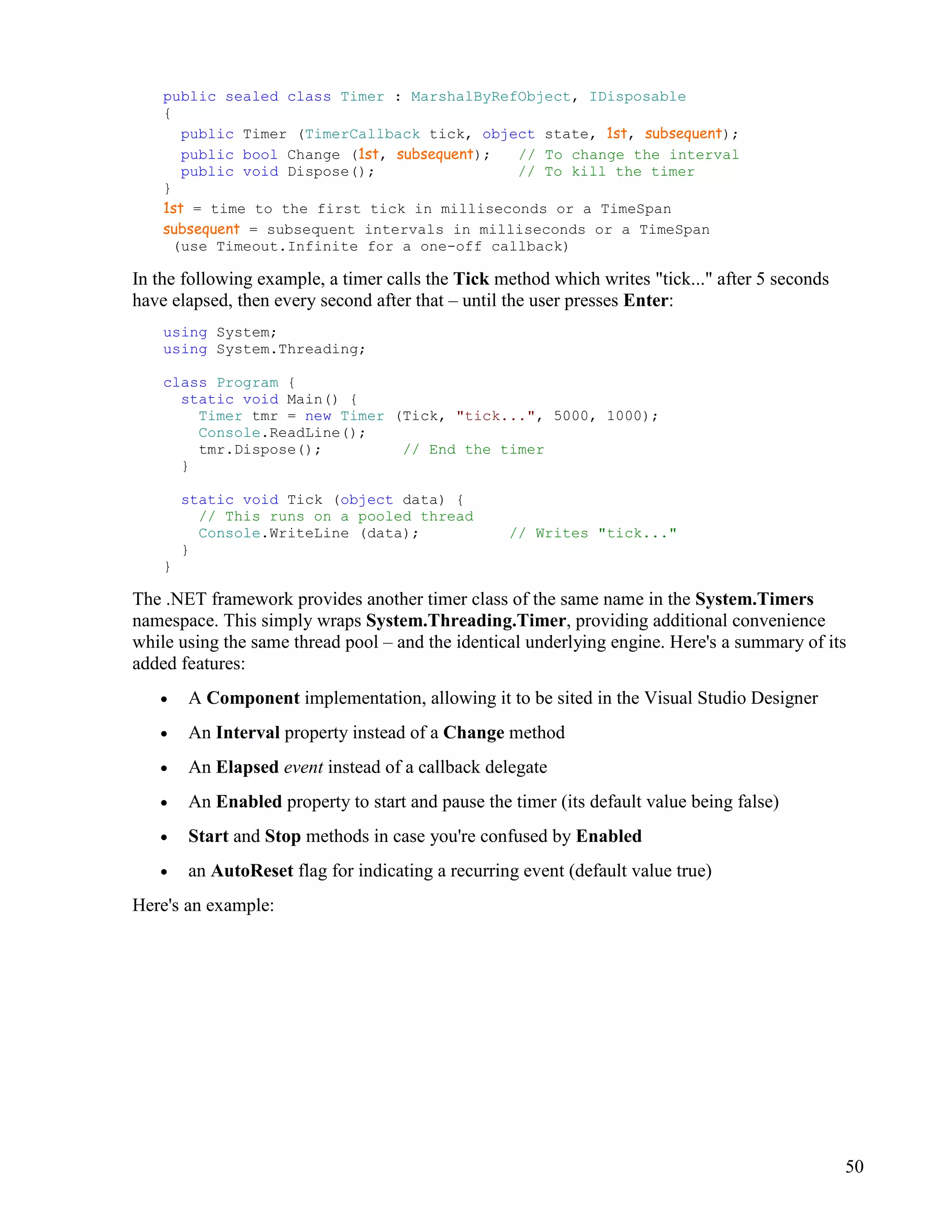 50
public sealed class Timer : MarshalByRefObject, IDisposable
{
public Timer (TimerCallback tick, object state, 1st, subsequent);
public bool Change (1st, subsequent); // To change the interval
public void Dispose(); // To kill the timer
}
1st = time to the first tick in milliseconds or a TimeSpan
subsequent = subsequent intervals in milliseconds or a TimeSpan
(use Timeout.Infinite for a one-off callback)
In the following example, a timer calls the Tick method which writes "tick..." after 5 seconds
have elapsed, then every second after that – until the user presses Enter:
using System;
using System.Threading;
class Program {
static void Main() {
Timer tmr = new Timer (Tick, "tick...", 5000, 1000);
Console.ReadLine();
tmr.Dispose(); // End the timer
}
static void Tick (object data) {
// This runs on a pooled thread
Console.WriteLine (data); // Writes "tick..."
}
}
The .NET framework provides another timer class of the same name in the System.Timers
namespace. This simply wraps System.Threading.Timer, providing additional convenience
while using the same thread pool – and the identical underlying engine. Here's a summary of its
added features:
• A Component implementation, allowing it to be sited in the Visual Studio Designer
• An Interval property instead of a Change method
• An Elapsed event instead of a callback delegate
• An Enabled property to start and pause the timer (its default value being false)
• Start and Stop methods in case you're confused by Enabled
• an AutoReset flag for indicating a recurring event (default value true)
Here's an example:
 