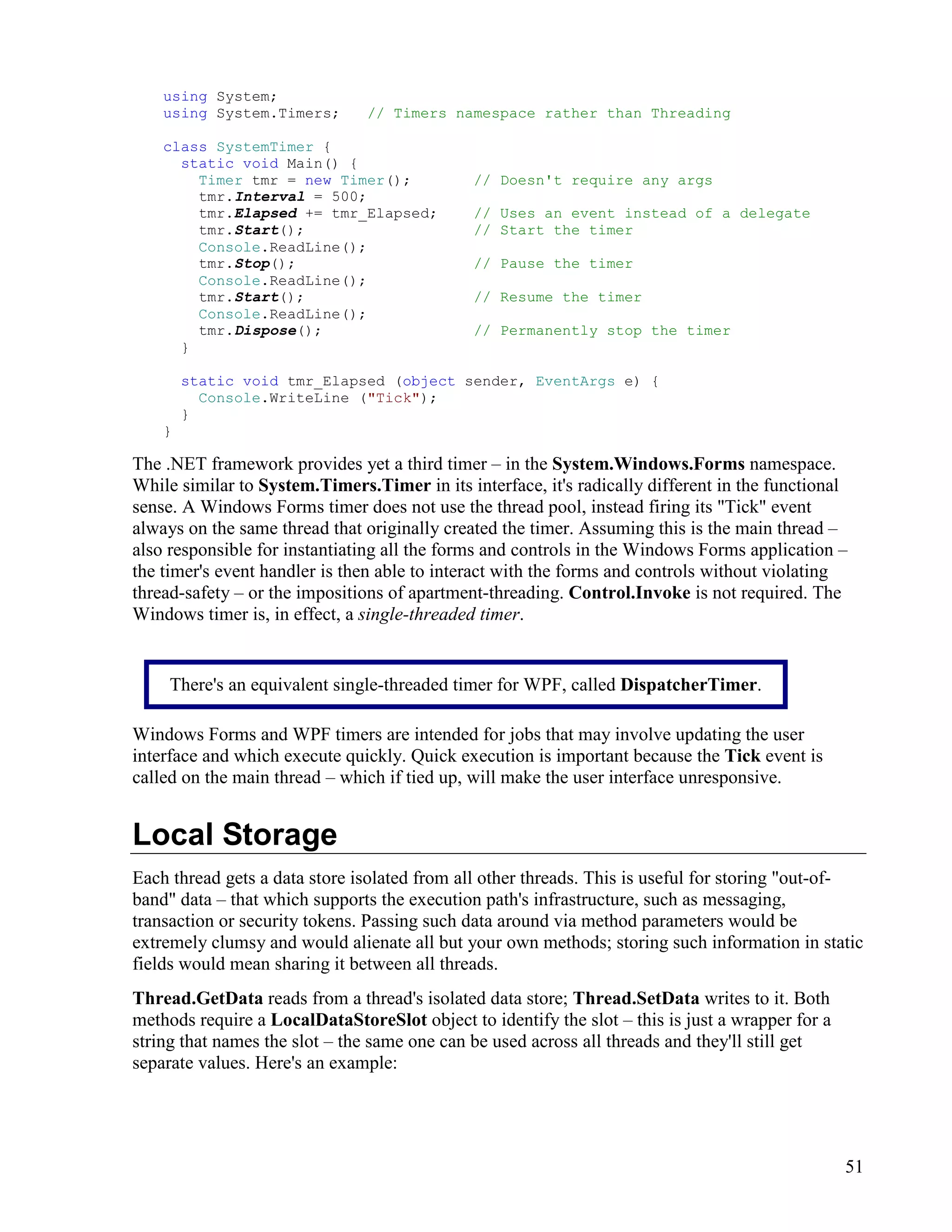 51
using System;
using System.Timers; // Timers namespace rather than Threading
class SystemTimer {
static void Main() {
Timer tmr = new Timer(); // Doesn't require any args
tmr.Interval = 500;
tmr.Elapsed += tmr_Elapsed; // Uses an event instead of a delegate
tmr.Start(); // Start the timer
Console.ReadLine();
tmr.Stop(); // Pause the timer
Console.ReadLine();
tmr.Start(); // Resume the timer
Console.ReadLine();
tmr.Dispose(); // Permanently stop the timer
}
static void tmr_Elapsed (object sender, EventArgs e) {
Console.WriteLine ("Tick");
}
}
The .NET framework provides yet a third timer – in the System.Windows.Forms namespace.
While similar to System.Timers.Timer in its interface, it's radically different in the functional
sense. A Windows Forms timer does not use the thread pool, instead firing its "Tick" event
always on the same thread that originally created the timer. Assuming this is the main thread –
also responsible for instantiating all the forms and controls in the Windows Forms application –
the timer's event handler is then able to interact with the forms and controls without violating
thread-safety – or the impositions of apartment-threading. Control.Invoke is not required. The
Windows timer is, in effect, a single-threaded timer.
Windows Forms and WPF timers are intended for jobs that may involve updating the user
interface and which execute quickly. Quick execution is important because the Tick event is
called on the main thread – which if tied up, will make the user interface unresponsive.
Local Storage
Each thread gets a data store isolated from all other threads. This is useful for storing "out-of-
band" data – that which supports the execution path's infrastructure, such as messaging,
transaction or security tokens. Passing such data around via method parameters would be
extremely clumsy and would alienate all but your own methods; storing such information in static
fields would mean sharing it between all threads.
Thread.GetData reads from a thread's isolated data store; Thread.SetData writes to it. Both
methods require a LocalDataStoreSlot object to identify the slot – this is just a wrapper for a
string that names the slot – the same one can be used across all threads and they'll still get
separate values. Here's an example:
There's an equivalent single-threaded timer for WPF, called DispatcherTimer.
 