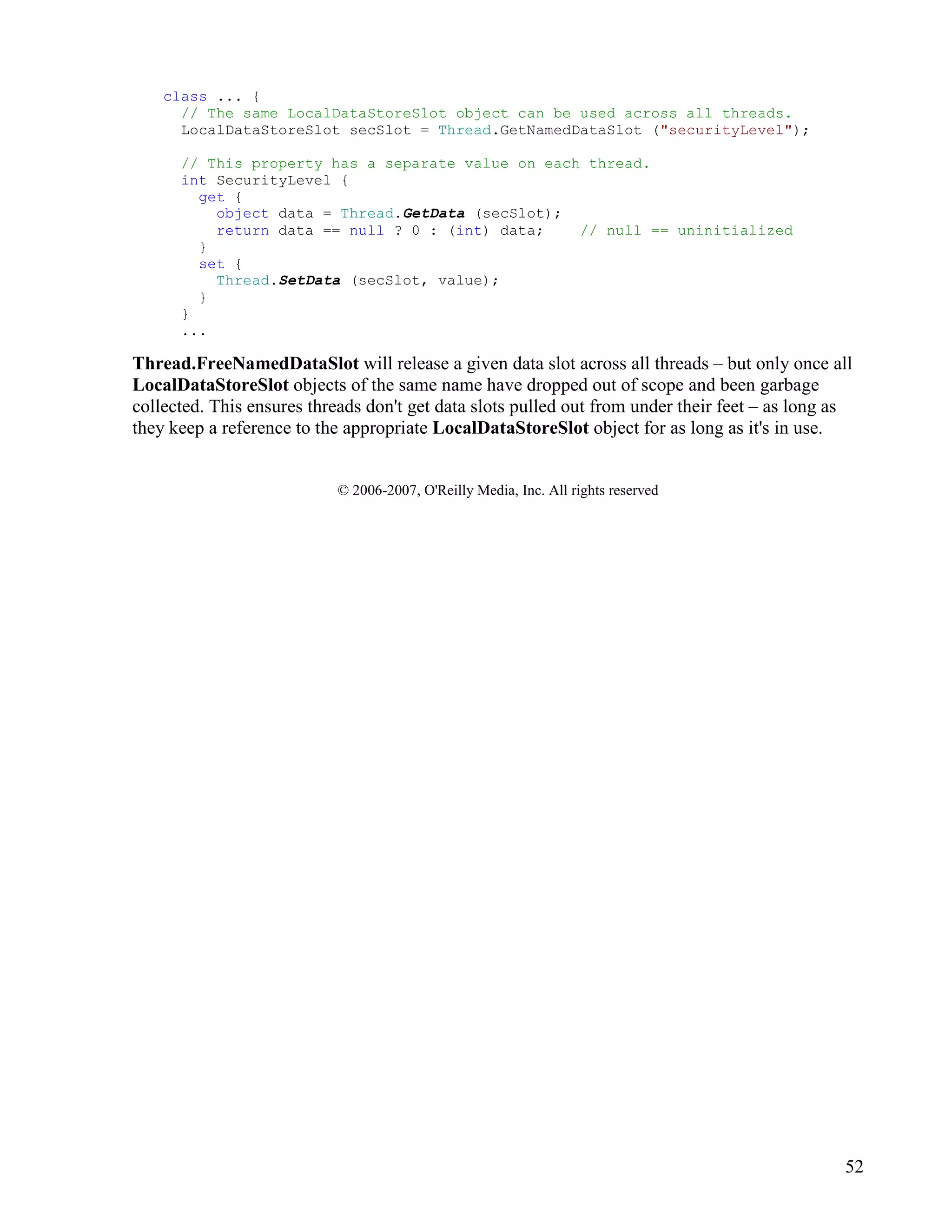 52
class ... {
// The same LocalDataStoreSlot object can be used across all threads.
LocalDataStoreSlot secSlot = Thread.GetNamedDataSlot ("securityLevel");
// This property has a separate value on each thread.
int SecurityLevel {
get {
object data = Thread.GetData (secSlot);
return data == null ? 0 : (int) data; // null == uninitialized
}
set {
Thread.SetData (secSlot, value);
}
}
...
Thread.FreeNamedDataSlot will release a given data slot across all threads – but only once all
LocalDataStoreSlot objects of the same name have dropped out of scope and been garbage
collected. This ensures threads don't get data slots pulled out from under their feet – as long as
they keep a reference to the appropriate LocalDataStoreSlot object for as long as it's in use.
© 2006-2007, O'Reilly Media, Inc. All rights reserved
 