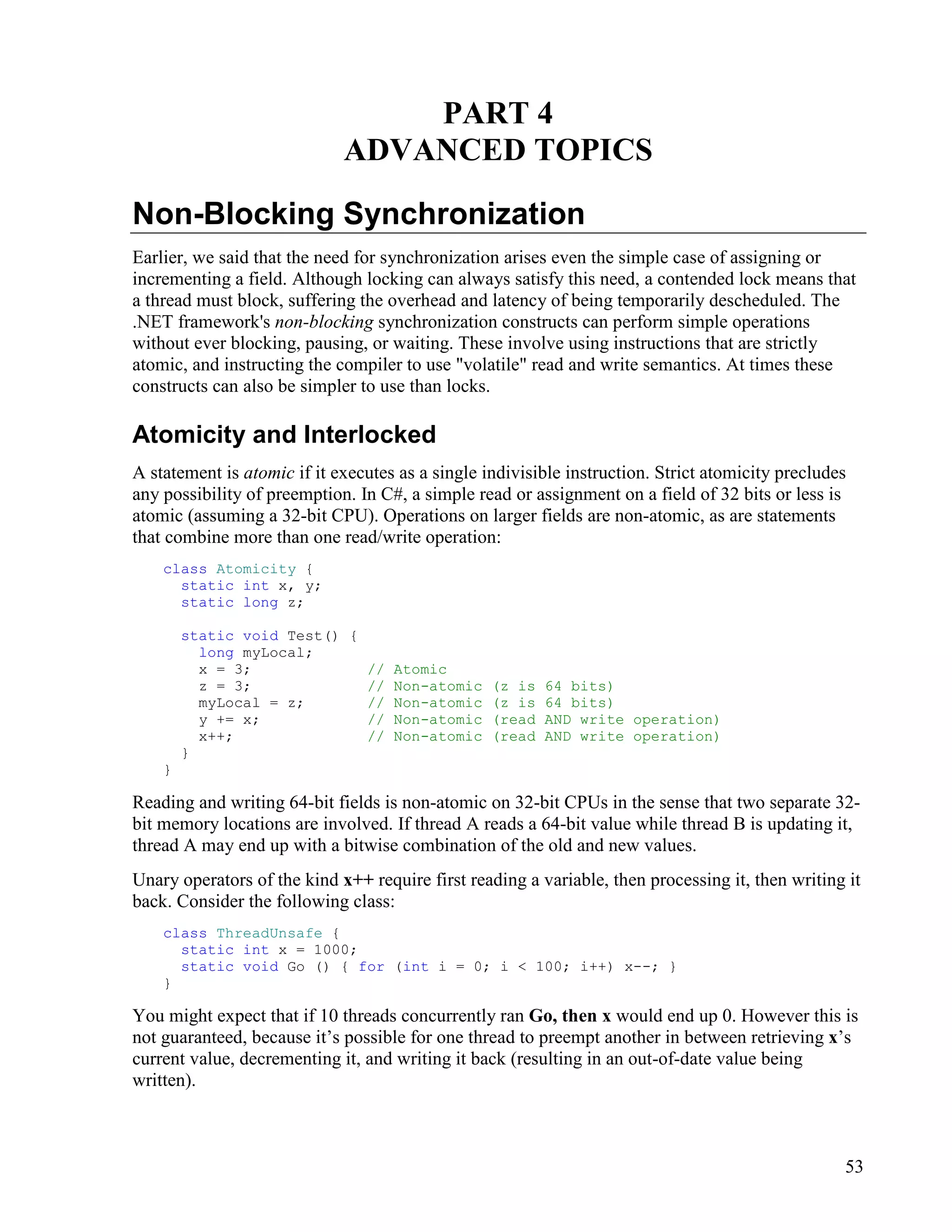 53
PART 4
ADVANCED TOPICS
Non-Blocking Synchronization
Earlier, we said that the need for synchronization arises even the simple case of assigning or
incrementing a field. Although locking can always satisfy this need, a contended lock means that
a thread must block, suffering the overhead and latency of being temporarily descheduled. The
.NET framework's non-blocking synchronization constructs can perform simple operations
without ever blocking, pausing, or waiting. These involve using instructions that are strictly
atomic, and instructing the compiler to use "volatile" read and write semantics. At times these
constructs can also be simpler to use than locks.
Atomicity and Interlocked
A statement is atomic if it executes as a single indivisible instruction. Strict atomicity precludes
any possibility of preemption. In C#, a simple read or assignment on a field of 32 bits or less is
atomic (assuming a 32-bit CPU). Operations on larger fields are non-atomic, as are statements
that combine more than one read/write operation:
class Atomicity {
static int x, y;
static long z;
static void Test() {
long myLocal;
x = 3; // Atomic
z = 3; // Non-atomic (z is 64 bits)
myLocal = z; // Non-atomic (z is 64 bits)
y += x; // Non-atomic (read AND write operation)
x++; // Non-atomic (read AND write operation)
}
}
Reading and writing 64-bit fields is non-atomic on 32-bit CPUs in the sense that two separate 32-
bit memory locations are involved. If thread A reads a 64-bit value while thread B is updating it,
thread A may end up with a bitwise combination of the old and new values.
Unary operators of the kind x++ require first reading a variable, then processing it, then writing it
back. Consider the following class:
class ThreadUnsafe {
static int x = 1000;
static void Go () { for (int i = 0; i < 100; i++) x--; }
}
You might expect that if 10 threads concurrently ran Go, then x would end up 0. However this is
not guaranteed, because it’s possible for one thread to preempt another in between retrieving x’s
current value, decrementing it, and writing it back (resulting in an out-of-date value being
written).
 