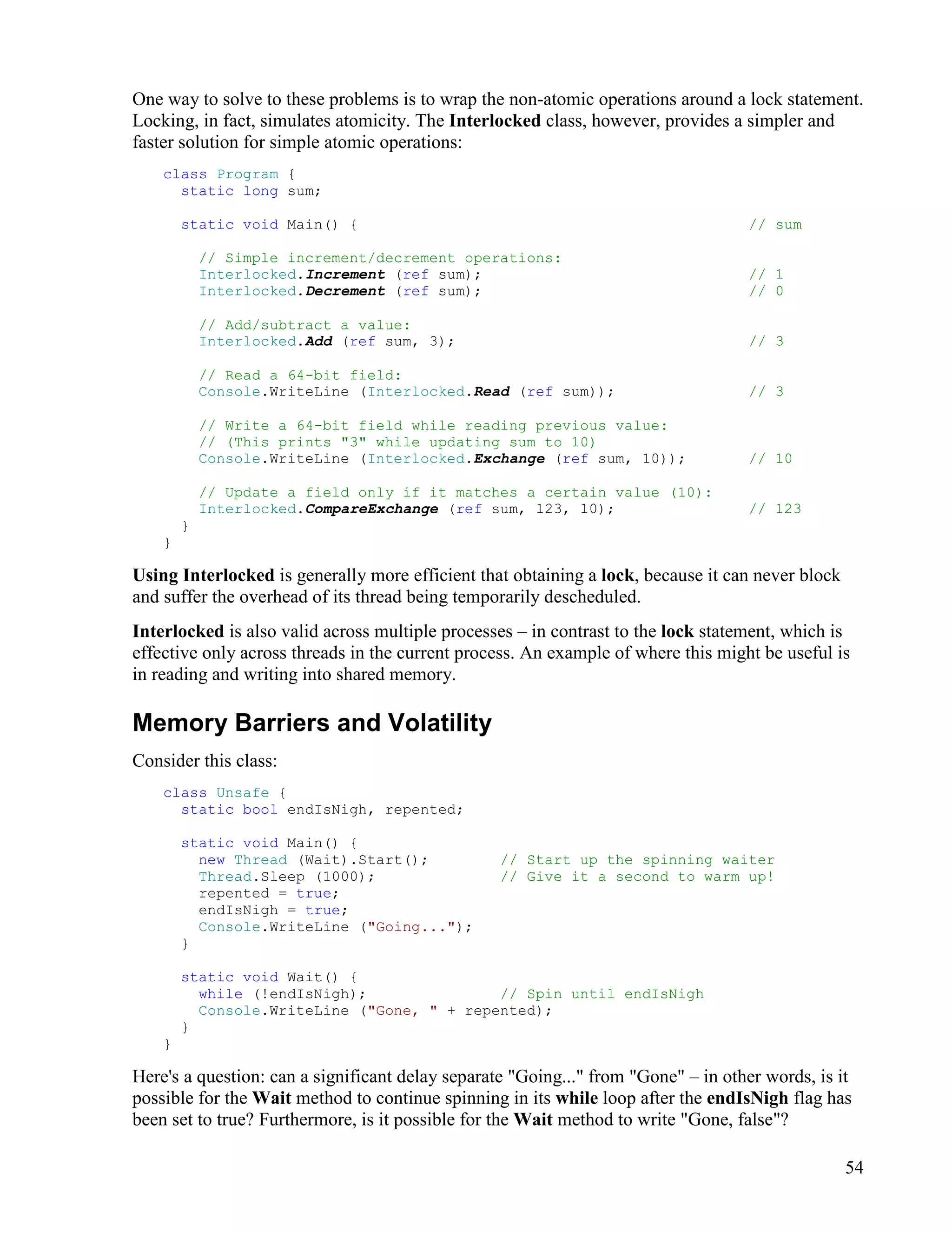54
One way to solve to these problems is to wrap the non-atomic operations around a lock statement.
Locking, in fact, simulates atomicity. The Interlocked class, however, provides a simpler and
faster solution for simple atomic operations:
class Program {
static long sum;
static void Main() { // sum
// Simple increment/decrement operations:
Interlocked.Increment (ref sum); // 1
Interlocked.Decrement (ref sum); // 0
// Add/subtract a value:
Interlocked.Add (ref sum, 3); // 3
// Read a 64-bit field:
Console.WriteLine (Interlocked.Read (ref sum)); // 3
// Write a 64-bit field while reading previous value:
// (This prints "3" while updating sum to 10)
Console.WriteLine (Interlocked.Exchange (ref sum, 10)); // 10
// Update a field only if it matches a certain value (10):
Interlocked.CompareExchange (ref sum, 123, 10); // 123
}
}
Using Interlocked is generally more efficient that obtaining a lock, because it can never block
and suffer the overhead of its thread being temporarily descheduled.
Interlocked is also valid across multiple processes – in contrast to the lock statement, which is
effective only across threads in the current process. An example of where this might be useful is
in reading and writing into shared memory.
Memory Barriers and Volatility
Consider this class:
class Unsafe {
static bool endIsNigh, repented;
static void Main() {
new Thread (Wait).Start(); // Start up the spinning waiter
Thread.Sleep (1000); // Give it a second to warm up!
repented = true;
endIsNigh = true;
Console.WriteLine ("Going...");
}
static void Wait() {
while (!endIsNigh); // Spin until endIsNigh
Console.WriteLine ("Gone, " + repented);
}
}
Here's a question: can a significant delay separate "Going..." from "Gone" – in other words, is it
possible for the Wait method to continue spinning in its while loop after the endIsNigh flag has
been set to true? Furthermore, is it possible for the Wait method to write "Gone, false"?
 