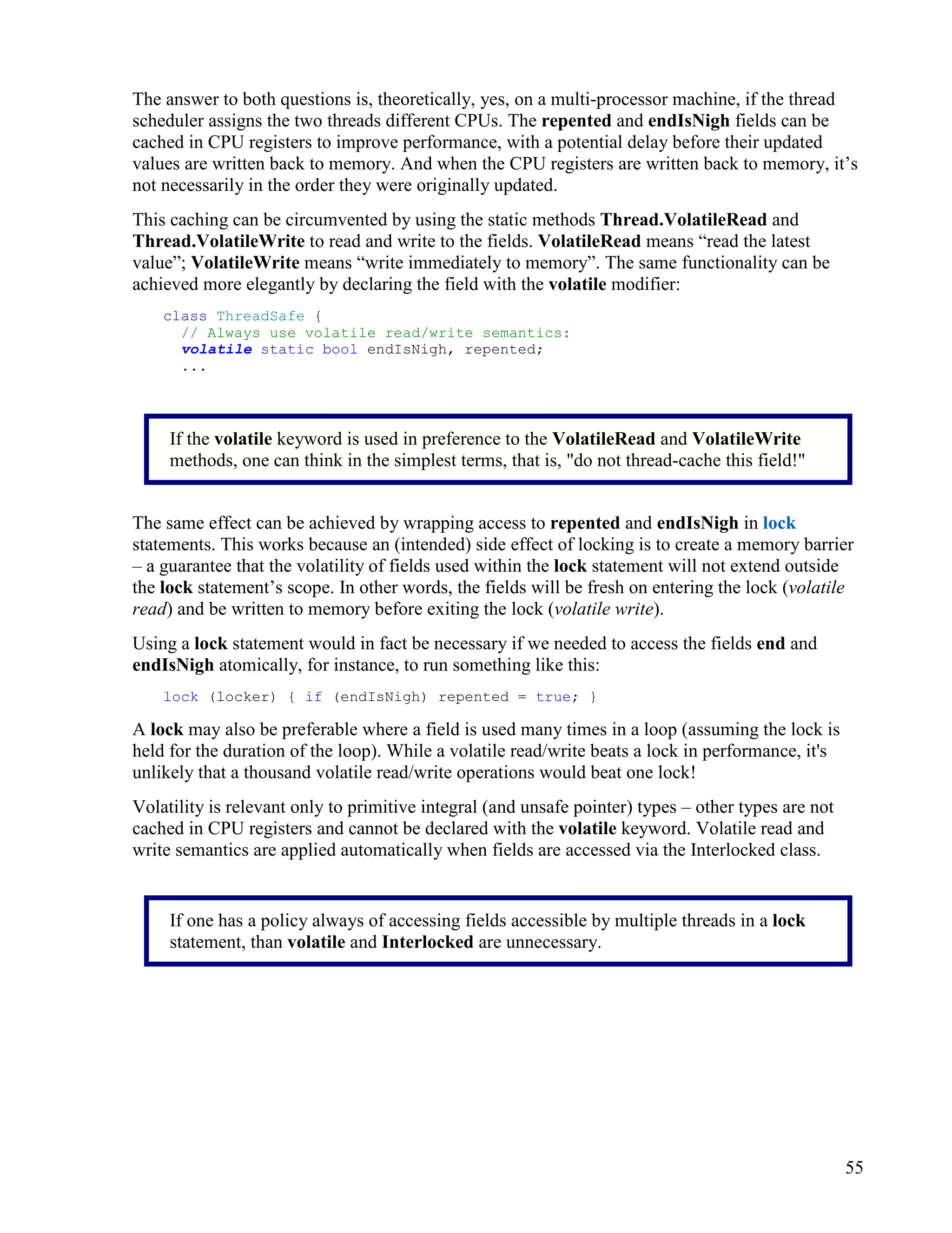 55
The answer to both questions is, theoretically, yes, on a multi-processor machine, if the thread
scheduler assigns the two threads different CPUs. The repented and endIsNigh fields can be
cached in CPU registers to improve performance, with a potential delay before their updated
values are written back to memory. And when the CPU registers are written back to memory, it’s
not necessarily in the order they were originally updated.
This caching can be circumvented by using the static methods Thread.VolatileRead and
Thread.VolatileWrite to read and write to the fields. VolatileRead means “read the latest
value”; VolatileWrite means “write immediately to memory”. The same functionality can be
achieved more elegantly by declaring the field with the volatile modifier:
class ThreadSafe {
// Always use volatile read/write semantics:
volatile static bool endIsNigh, repented;
...
The same effect can be achieved by wrapping access to repented and endIsNigh in lock
statements. This works because an (intended) side effect of locking is to create a memory barrier
– a guarantee that the volatility of fields used within the lock statement will not extend outside
the lock statement’s scope. In other words, the fields will be fresh on entering the lock (volatile
read) and be written to memory before exiting the lock (volatile write).
Using a lock statement would in fact be necessary if we needed to access the fields end and
endIsNigh atomically, for instance, to run something like this:
lock (locker) { if (endIsNigh) repented = true; }
A lock may also be preferable where a field is used many times in a loop (assuming the lock is
held for the duration of the loop). While a volatile read/write beats a lock in performance, it's
unlikely that a thousand volatile read/write operations would beat one lock!
Volatility is relevant only to primitive integral (and unsafe pointer) types – other types are not
cached in CPU registers and cannot be declared with the volatile keyword. Volatile read and
write semantics are applied automatically when fields are accessed via the Interlocked class.
If the volatile keyword is used in preference to the VolatileRead and VolatileWrite
methods, one can think in the simplest terms, that is, "do not thread-cache this field!"
If one has a policy always of accessing fields accessible by multiple threads in a lock
statement, than volatile and Interlocked are unnecessary.
 