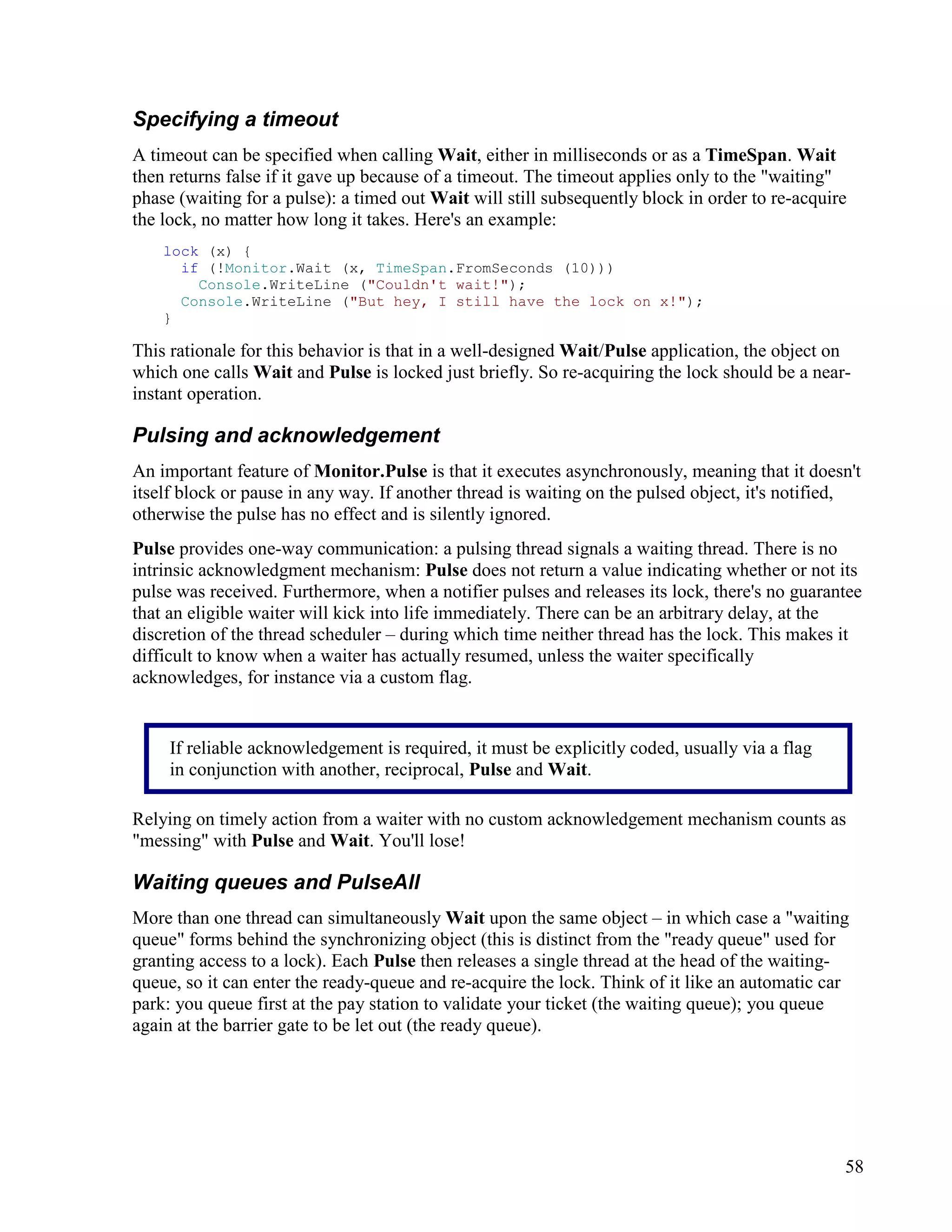 58
Specifying a timeout
A timeout can be specified when calling Wait, either in milliseconds or as a TimeSpan. Wait
then returns false if it gave up because of a timeout. The timeout applies only to the "waiting"
phase (waiting for a pulse): a timed out Wait will still subsequently block in order to re-acquire
the lock, no matter how long it takes. Here's an example:
lock (x) {
if (!Monitor.Wait (x, TimeSpan.FromSeconds (10)))
Console.WriteLine ("Couldn't wait!");
Console.WriteLine ("But hey, I still have the lock on x!");
}
This rationale for this behavior is that in a well-designed Wait/Pulse application, the object on
which one calls Wait and Pulse is locked just briefly. So re-acquiring the lock should be a near-
instant operation.
Pulsing and acknowledgement
An important feature of Monitor.Pulse is that it executes asynchronously, meaning that it doesn't
itself block or pause in any way. If another thread is waiting on the pulsed object, it's notified,
otherwise the pulse has no effect and is silently ignored.
Pulse provides one-way communication: a pulsing thread signals a waiting thread. There is no
intrinsic acknowledgment mechanism: Pulse does not return a value indicating whether or not its
pulse was received. Furthermore, when a notifier pulses and releases its lock, there's no guarantee
that an eligible waiter will kick into life immediately. There can be an arbitrary delay, at the
discretion of the thread scheduler – during which time neither thread has the lock. This makes it
difficult to know when a waiter has actually resumed, unless the waiter specifically
acknowledges, for instance via a custom flag.
Relying on timely action from a waiter with no custom acknowledgement mechanism counts as
"messing" with Pulse and Wait. You'll lose!
Waiting queues and PulseAll
More than one thread can simultaneously Wait upon the same object – in which case a "waiting
queue" forms behind the synchronizing object (this is distinct from the "ready queue" used for
granting access to a lock). Each Pulse then releases a single thread at the head of the waiting-
queue, so it can enter the ready-queue and re-acquire the lock. Think of it like an automatic car
park: you queue first at the pay station to validate your ticket (the waiting queue); you queue
again at the barrier gate to be let out (the ready queue).
If reliable acknowledgement is required, it must be explicitly coded, usually via a flag
in conjunction with another, reciprocal, Pulse and Wait.
 