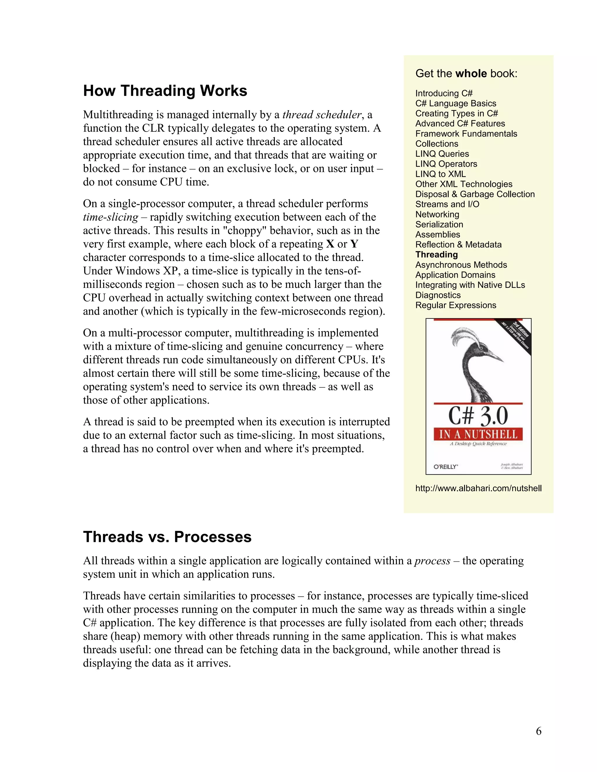 6
How Threading Works
Multithreading is managed internally by a thread scheduler, a
function the CLR typically delegates to the operating system. A
thread scheduler ensures all active threads are allocated
appropriate execution time, and that threads that are waiting or
blocked – for instance – on an exclusive lock, or on user input –
do not consume CPU time.
On a single-processor computer, a thread scheduler performs
time-slicing – rapidly switching execution between each of the
active threads. This results in "choppy" behavior, such as in the
very first example, where each block of a repeating X or Y
character corresponds to a time-slice allocated to the thread.
Under Windows XP, a time-slice is typically in the tens-of-
milliseconds region – chosen such as to be much larger than the
CPU overhead in actually switching context between one thread
and another (which is typically in the few-microseconds region).
On a multi-processor computer, multithreading is implemented
with a mixture of time-slicing and genuine concurrency – where
different threads run code simultaneously on different CPUs. It's
almost certain there will still be some time-slicing, because of the
operating system's need to service its own threads – as well as
those of other applications.
A thread is said to be preempted when its execution is interrupted
due to an external factor such as time-slicing. In most situations,
a thread has no control over when and where it's preempted.
Get the whole book:
Introducing C#
C# Language Basics
Creating Types in C#
Advanced C# Features
Framework Fundamentals
Collections
LINQ Queries
LINQ Operators
LINQ to XML
Other XML Technologies
Disposal & Garbage Collection
Streams and I/O
Networking
Serialization
Assemblies
Reflection & Metadata
Threading
Asynchronous Methods
Application Domains
Integrating with Native DLLs
Diagnostics
Regular Expressions
http://www.albahari.com/nutshell
Threads vs. Processes
All threads within a single application are logically contained within a process – the operating
system unit in which an application runs.
Threads have certain similarities to processes – for instance, processes are typically time-sliced
with other processes running on the computer in much the same way as threads within a single
C# application. The key difference is that processes are fully isolated from each other; threads
share (heap) memory with other threads running in the same application. This is what makes
threads useful: one thread can be fetching data in the background, while another thread is
displaying the data as it arrives.
 