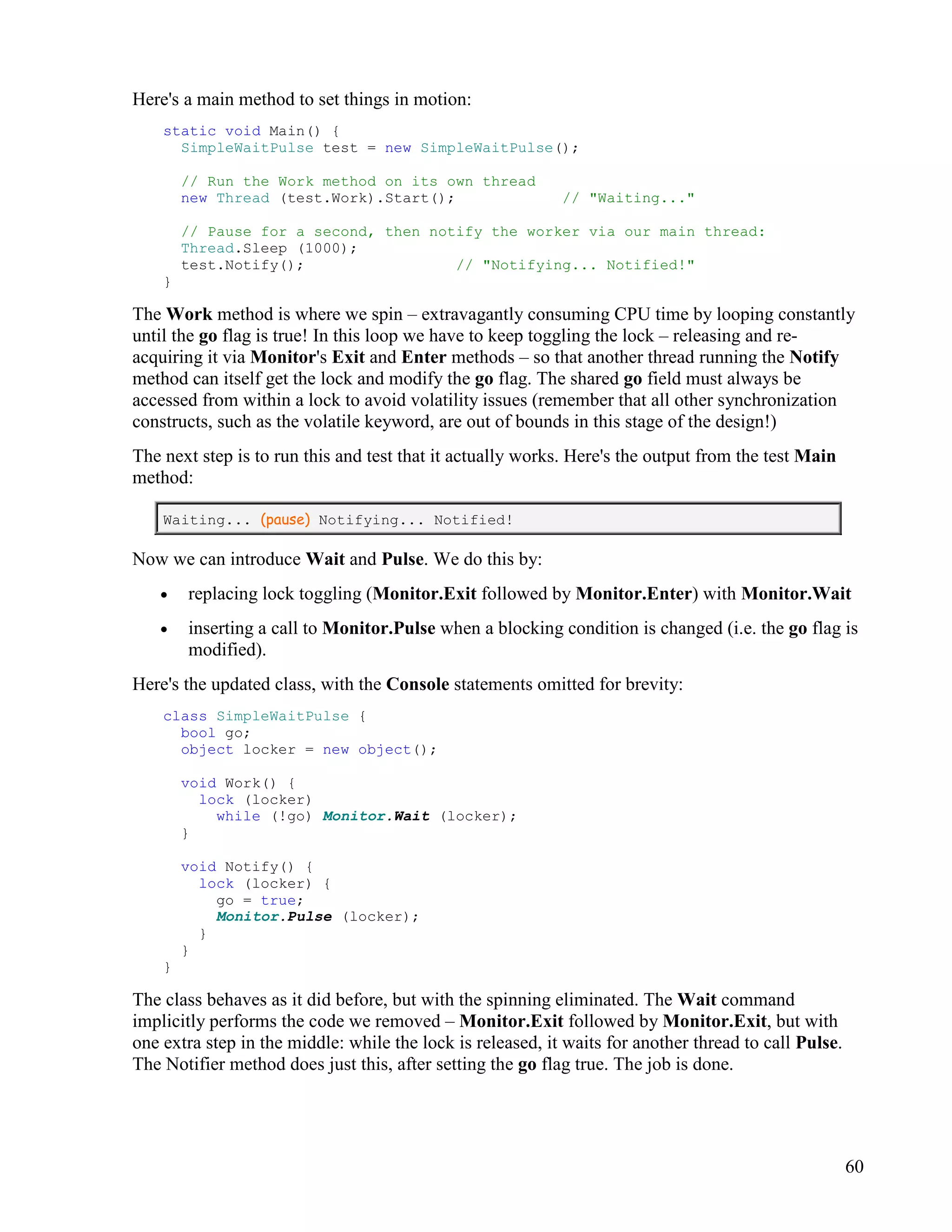 60
Here's a main method to set things in motion:
static void Main() {
SimpleWaitPulse test = new SimpleWaitPulse();
// Run the Work method on its own thread
new Thread (test.Work).Start(); // "Waiting..."
// Pause for a second, then notify the worker via our main thread:
Thread.Sleep (1000);
test.Notify(); // "Notifying... Notified!"
}
The Work method is where we spin – extravagantly consuming CPU time by looping constantly
until the go flag is true! In this loop we have to keep toggling the lock – releasing and re-
acquiring it via Monitor's Exit and Enter methods – so that another thread running the Notify
method can itself get the lock and modify the go flag. The shared go field must always be
accessed from within a lock to avoid volatility issues (remember that all other synchronization
constructs, such as the volatile keyword, are out of bounds in this stage of the design!)
The next step is to run this and test that it actually works. Here's the output from the test Main
method:
Waiting... (pause) Notifying... Notified!
Now we can introduce Wait and Pulse. We do this by:
• replacing lock toggling (Monitor.Exit followed by Monitor.Enter) with Monitor.Wait
• inserting a call to Monitor.Pulse when a blocking condition is changed (i.e. the go flag is
modified).
Here's the updated class, with the Console statements omitted for brevity:
class SimpleWaitPulse {
bool go;
object locker = new object();
void Work() {
lock (locker)
while (!go) Monitor.Wait (locker);
}
void Notify() {
lock (locker) {
go = true;
Monitor.Pulse (locker);
}
}
}
The class behaves as it did before, but with the spinning eliminated. The Wait command
implicitly performs the code we removed – Monitor.Exit followed by Monitor.Exit, but with
one extra step in the middle: while the lock is released, it waits for another thread to call Pulse.
The Notifier method does just this, after setting the go flag true. The job is done.
 