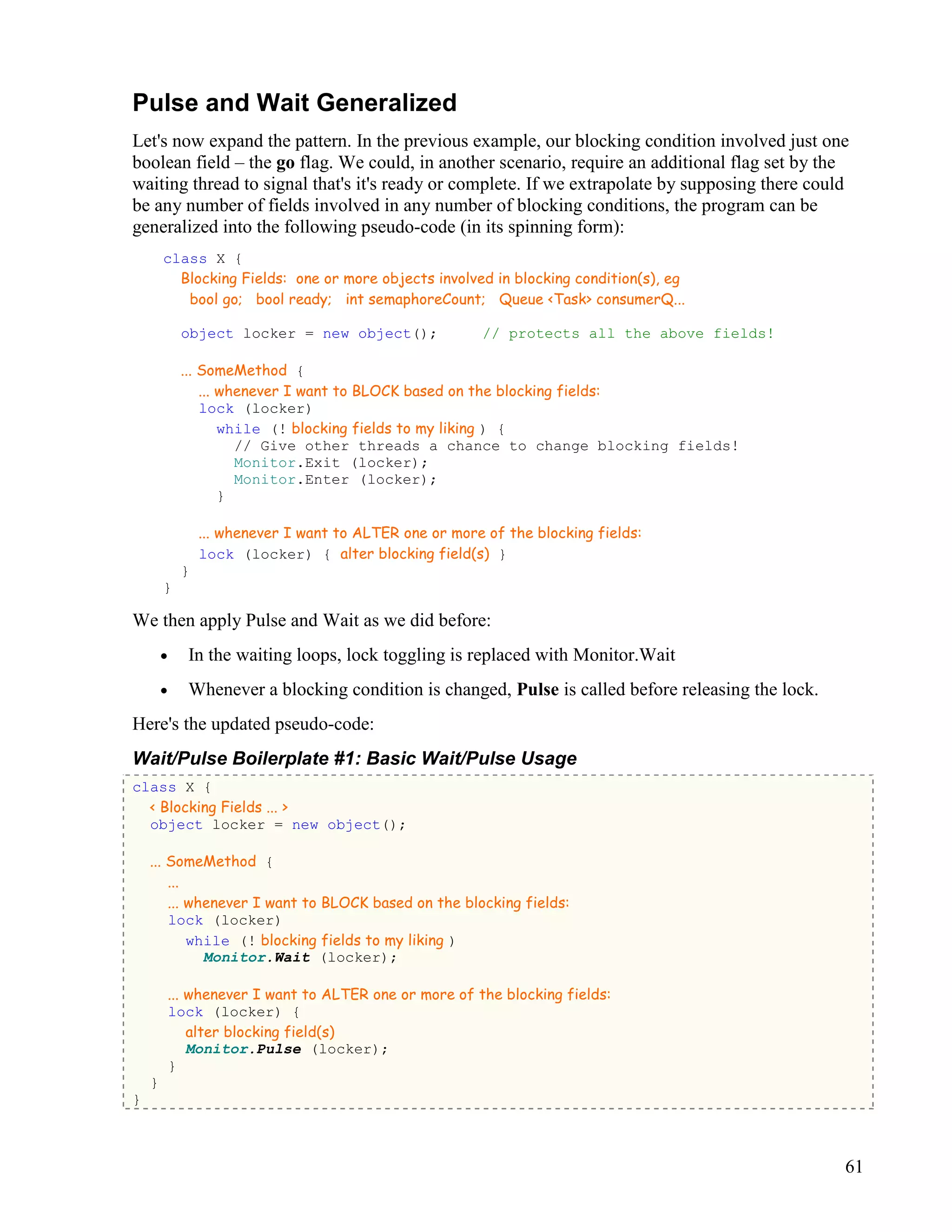 61
Pulse and Wait Generalized
Let's now expand the pattern. In the previous example, our blocking condition involved just one
boolean field – the go flag. We could, in another scenario, require an additional flag set by the
waiting thread to signal that's it's ready or complete. If we extrapolate by supposing there could
be any number of fields involved in any number of blocking conditions, the program can be
generalized into the following pseudo-code (in its spinning form):
class X {
Blocking Fields: one or more objects involved in blocking condition(s), eg
bool go; bool ready; int semaphoreCount; Queue <Task> consumerQ...
object locker = new object(); // protects all the above fields!
... SomeMethod {
... whenever I want to BLOCK based on the blocking fields:
lock (locker)
while (! blocking fields to my liking ) {
// Give other threads a chance to change blocking fields!
Monitor.Exit (locker);
Monitor.Enter (locker);
}
... whenever I want to ALTER one or more of the blocking fields:
lock (locker) { alter blocking field(s) }
}
}
We then apply Pulse and Wait as we did before:
• In the waiting loops, lock toggling is replaced with Monitor.Wait
• Whenever a blocking condition is changed, Pulse is called before releasing the lock.
Here's the updated pseudo-code:
Wait/Pulse Boilerplate #1: Basic Wait/Pulse Usage
class X {
< Blocking Fields ... >
object locker = new object();
... SomeMethod {
...
... whenever I want to BLOCK based on the blocking fields:
lock (locker)
while (! blocking fields to my liking )
Monitor.Wait (locker);
... whenever I want to ALTER one or more of the blocking fields:
lock (locker) {
alter blocking field(s)
Monitor.Pulse (locker);
}
}
}
 