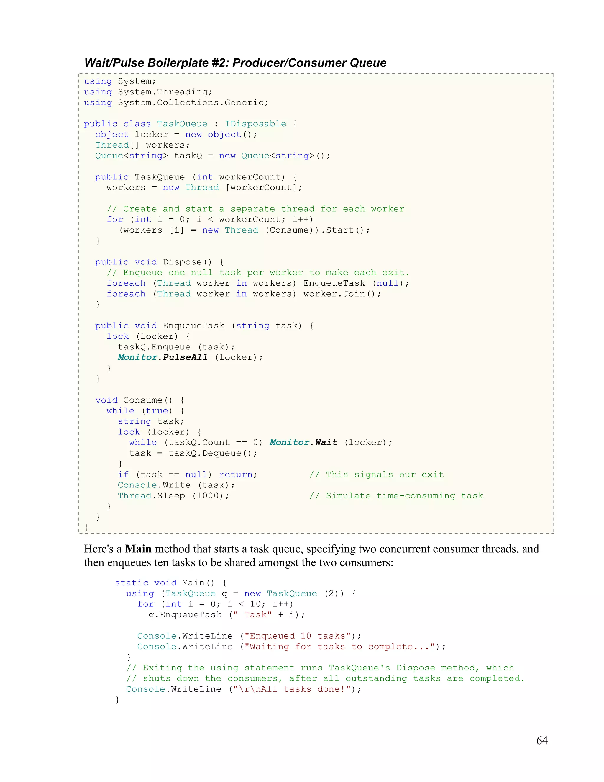 64
Wait/Pulse Boilerplate #2: Producer/Consumer Queue
using System;
using System.Threading;
using System.Collections.Generic;
public class TaskQueue : IDisposable {
object locker = new object();
Thread[] workers;
Queue<string> taskQ = new Queue<string>();
public TaskQueue (int workerCount) {
workers = new Thread [workerCount];
// Create and start a separate thread for each worker
for (int i = 0; i < workerCount; i++)
(workers [i] = new Thread (Consume)).Start();
}
public void Dispose() {
// Enqueue one null task per worker to make each exit.
foreach (Thread worker in workers) EnqueueTask (null);
foreach (Thread worker in workers) worker.Join();
}
public void EnqueueTask (string task) {
lock (locker) {
taskQ.Enqueue (task);
Monitor.PulseAll (locker);
}
}
void Consume() {
while (true) {
string task;
lock (locker) {
while (taskQ.Count == 0) Monitor.Wait (locker);
task = taskQ.Dequeue();
}
if (task == null) return; // This signals our exit
Console.Write (task);
Thread.Sleep (1000); // Simulate time-consuming task
}
}
}
Here's a Main method that starts a task queue, specifying two concurrent consumer threads, and
then enqueues ten tasks to be shared amongst the two consumers:
static void Main() {
using (TaskQueue q = new TaskQueue (2)) {
for (int i = 0; i < 10; i++)
q.EnqueueTask (" Task" + i);
Console.WriteLine ("Enqueued 10 tasks");
Console.WriteLine ("Waiting for tasks to complete...");
}
// Exiting the using statement runs TaskQueue's Dispose method, which
// shuts down the consumers, after all outstanding tasks are completed.
Console.WriteLine ("rnAll tasks done!");
}
 