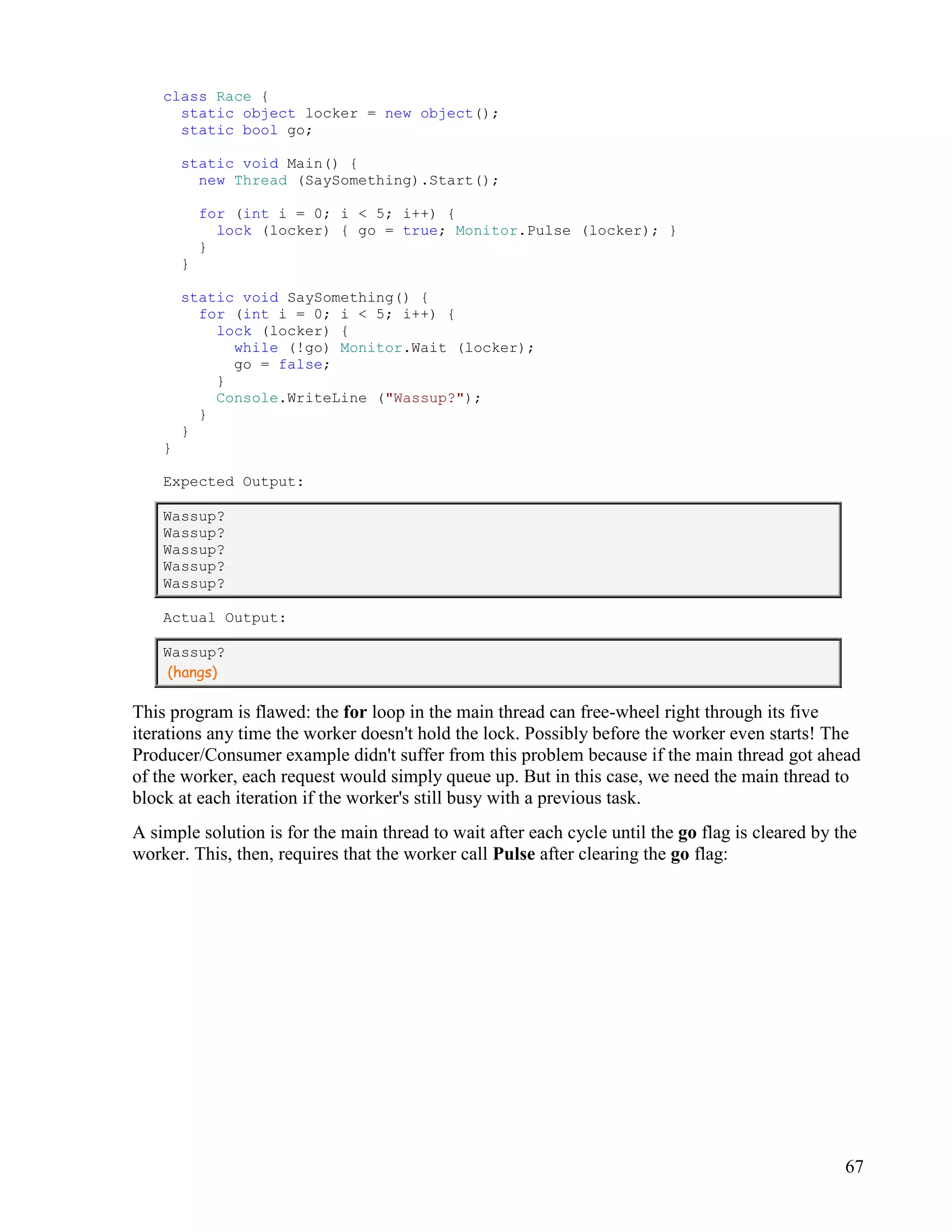 67
class Race {
static object locker = new object();
static bool go;
static void Main() {
new Thread (SaySomething).Start();
for (int i = 0; i < 5; i++) {
lock (locker) { go = true; Monitor.Pulse (locker); }
}
}
static void SaySomething() {
for (int i = 0; i < 5; i++) {
lock (locker) {
while (!go) Monitor.Wait (locker);
go = false;
}
Console.WriteLine ("Wassup?");
}
}
}
Expected Output:
Wassup?
Wassup?
Wassup?
Wassup?
Wassup?
Actual Output:
Wassup?
(hangs)
This program is flawed: the for loop in the main thread can free-wheel right through its five
iterations any time the worker doesn't hold the lock. Possibly before the worker even starts! The
Producer/Consumer example didn't suffer from this problem because if the main thread got ahead
of the worker, each request would simply queue up. But in this case, we need the main thread to
block at each iteration if the worker's still busy with a previous task.
A simple solution is for the main thread to wait after each cycle until the go flag is cleared by the
worker. This, then, requires that the worker call Pulse after clearing the go flag:
 