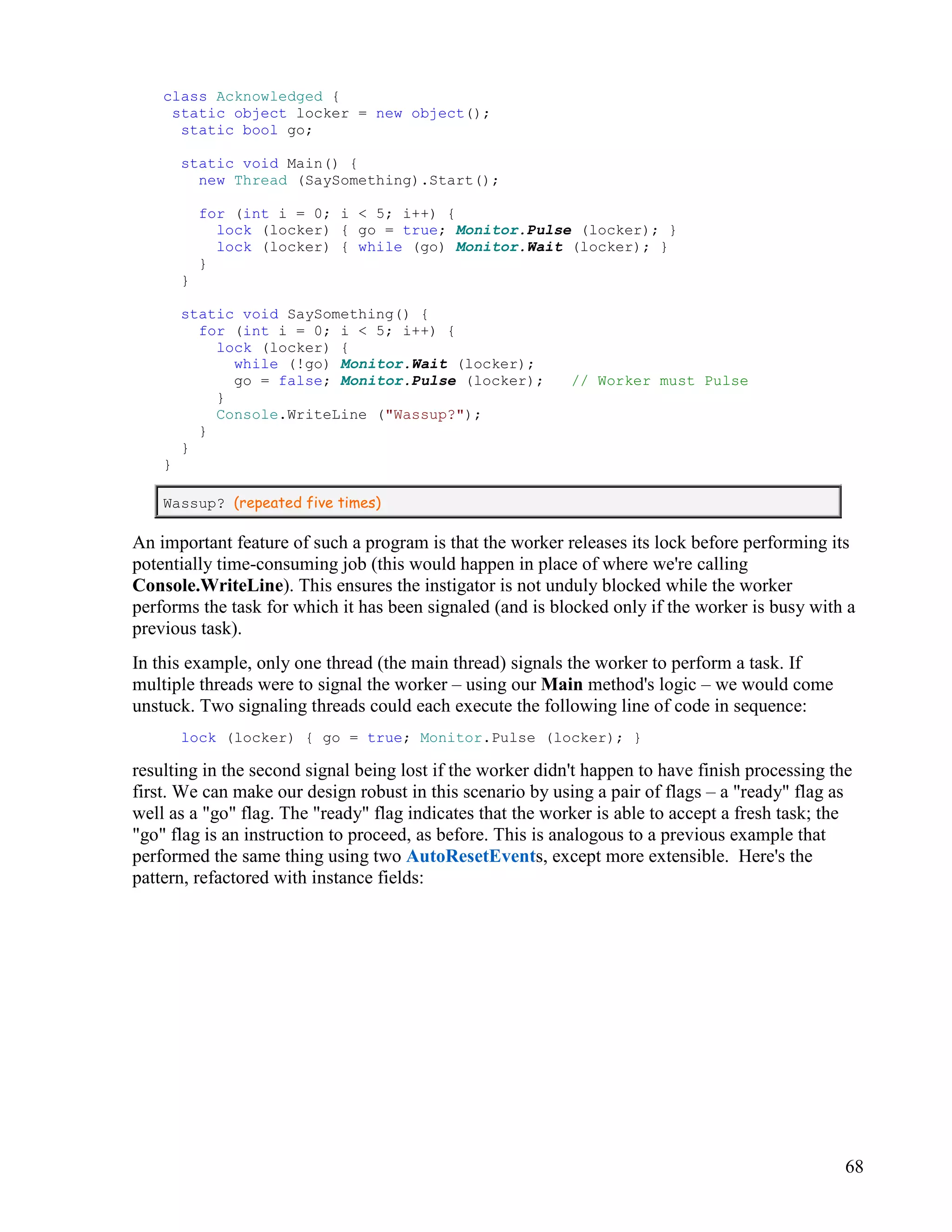 68
class Acknowledged {
static object locker = new object();
static bool go;
static void Main() {
new Thread (SaySomething).Start();
for (int i = 0; i < 5; i++) {
lock (locker) { go = true; Monitor.Pulse (locker); }
lock (locker) { while (go) Monitor.Wait (locker); }
}
}
static void SaySomething() {
for (int i = 0; i < 5; i++) {
lock (locker) {
while (!go) Monitor.Wait (locker);
go = false; Monitor.Pulse (locker); // Worker must Pulse
}
Console.WriteLine ("Wassup?");
}
}
}
Wassup? (repeated five times)
An important feature of such a program is that the worker releases its lock before performing its
potentially time-consuming job (this would happen in place of where we're calling
Console.WriteLine). This ensures the instigator is not unduly blocked while the worker
performs the task for which it has been signaled (and is blocked only if the worker is busy with a
previous task).
In this example, only one thread (the main thread) signals the worker to perform a task. If
multiple threads were to signal the worker – using our Main method's logic – we would come
unstuck. Two signaling threads could each execute the following line of code in sequence:
lock (locker) { go = true; Monitor.Pulse (locker); }
resulting in the second signal being lost if the worker didn't happen to have finish processing the
first. We can make our design robust in this scenario by using a pair of flags – a "ready" flag as
well as a "go" flag. The "ready" flag indicates that the worker is able to accept a fresh task; the
"go" flag is an instruction to proceed, as before. This is analogous to a previous example that
performed the same thing using two AutoResetEvents, except more extensible. Here's the
pattern, refactored with instance fields:
 