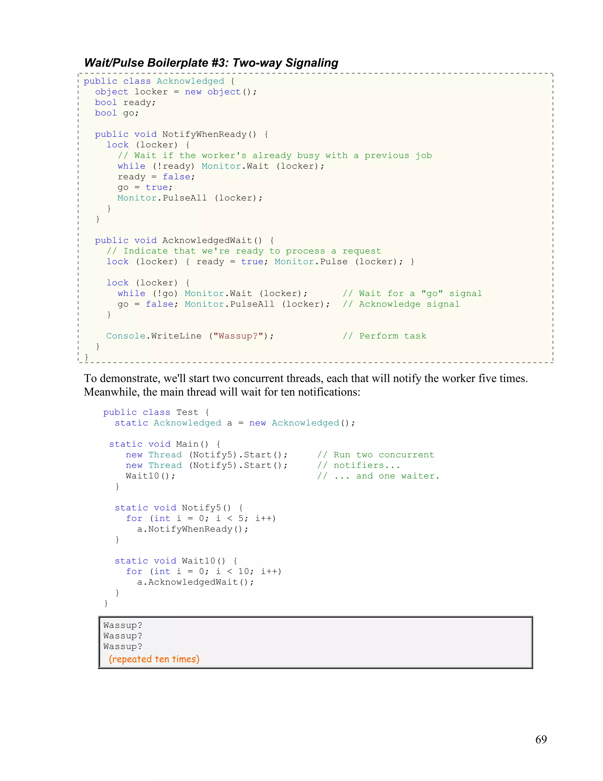69
Wait/Pulse Boilerplate #3: Two-way Signaling
public class Acknowledged {
object locker = new object();
bool ready;
bool go;
public void NotifyWhenReady() {
lock (locker) {
// Wait if the worker's already busy with a previous job
while (!ready) Monitor.Wait (locker);
ready = false;
go = true;
Monitor.PulseAll (locker);
}
}
public void AcknowledgedWait() {
// Indicate that we're ready to process a request
lock (locker) { ready = true; Monitor.Pulse (locker); }
lock (locker) {
while (!go) Monitor.Wait (locker); // Wait for a "go" signal
go = false; Monitor.PulseAll (locker); // Acknowledge signal
}
Console.WriteLine ("Wassup?"); // Perform task
}
}
To demonstrate, we'll start two concurrent threads, each that will notify the worker five times.
Meanwhile, the main thread will wait for ten notifications:
public class Test {
static Acknowledged a = new Acknowledged();
static void Main() {
new Thread (Notify5).Start(); // Run two concurrent
new Thread (Notify5).Start(); // notifiers...
Wait10(); // ... and one waiter.
}
static void Notify5() {
for (int i = 0; i < 5; i++)
a.NotifyWhenReady();
}
static void Wait10() {
for (int i = 0; i < 10; i++)
a.AcknowledgedWait();
}
}
Wassup?
Wassup?
Wassup?
(repeated ten times)
 