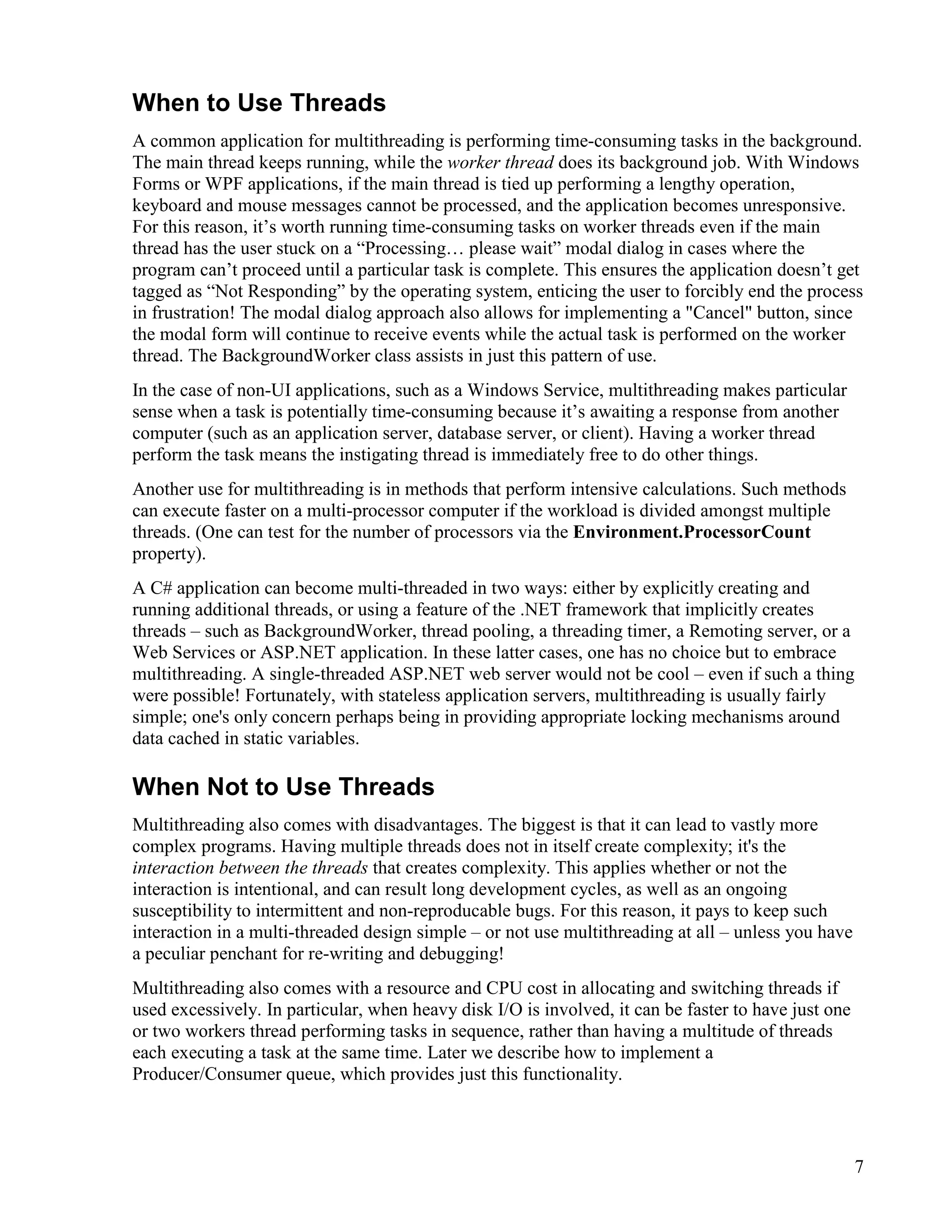 7
When to Use Threads
A common application for multithreading is performing time-consuming tasks in the background.
The main thread keeps running, while the worker thread does its background job. With Windows
Forms or WPF applications, if the main thread is tied up performing a lengthy operation,
keyboard and mouse messages cannot be processed, and the application becomes unresponsive.
For this reason, it’s worth running time-consuming tasks on worker threads even if the main
thread has the user stuck on a “Processing… please wait” modal dialog in cases where the
program can’t proceed until a particular task is complete. This ensures the application doesn’t get
tagged as “Not Responding” by the operating system, enticing the user to forcibly end the process
in frustration! The modal dialog approach also allows for implementing a "Cancel" button, since
the modal form will continue to receive events while the actual task is performed on the worker
thread. The BackgroundWorker class assists in just this pattern of use.
In the case of non-UI applications, such as a Windows Service, multithreading makes particular
sense when a task is potentially time-consuming because it’s awaiting a response from another
computer (such as an application server, database server, or client). Having a worker thread
perform the task means the instigating thread is immediately free to do other things.
Another use for multithreading is in methods that perform intensive calculations. Such methods
can execute faster on a multi-processor computer if the workload is divided amongst multiple
threads. (One can test for the number of processors via the Environment.ProcessorCount
property).
A C# application can become multi-threaded in two ways: either by explicitly creating and
running additional threads, or using a feature of the .NET framework that implicitly creates
threads – such as BackgroundWorker, thread pooling, a threading timer, a Remoting server, or a
Web Services or ASP.NET application. In these latter cases, one has no choice but to embrace
multithreading. A single-threaded ASP.NET web server would not be cool – even if such a thing
were possible! Fortunately, with stateless application servers, multithreading is usually fairly
simple; one's only concern perhaps being in providing appropriate locking mechanisms around
data cached in static variables.
When Not to Use Threads
Multithreading also comes with disadvantages. The biggest is that it can lead to vastly more
complex programs. Having multiple threads does not in itself create complexity; it's the
interaction between the threads that creates complexity. This applies whether or not the
interaction is intentional, and can result long development cycles, as well as an ongoing
susceptibility to intermittent and non-reproducable bugs. For this reason, it pays to keep such
interaction in a multi-threaded design simple – or not use multithreading at all – unless you have
a peculiar penchant for re-writing and debugging!
Multithreading also comes with a resource and CPU cost in allocating and switching threads if
used excessively. In particular, when heavy disk I/O is involved, it can be faster to have just one
or two workers thread performing tasks in sequence, rather than having a multitude of threads
each executing a task at the same time. Later we describe how to implement a
Producer/Consumer queue, which provides just this functionality.
 
