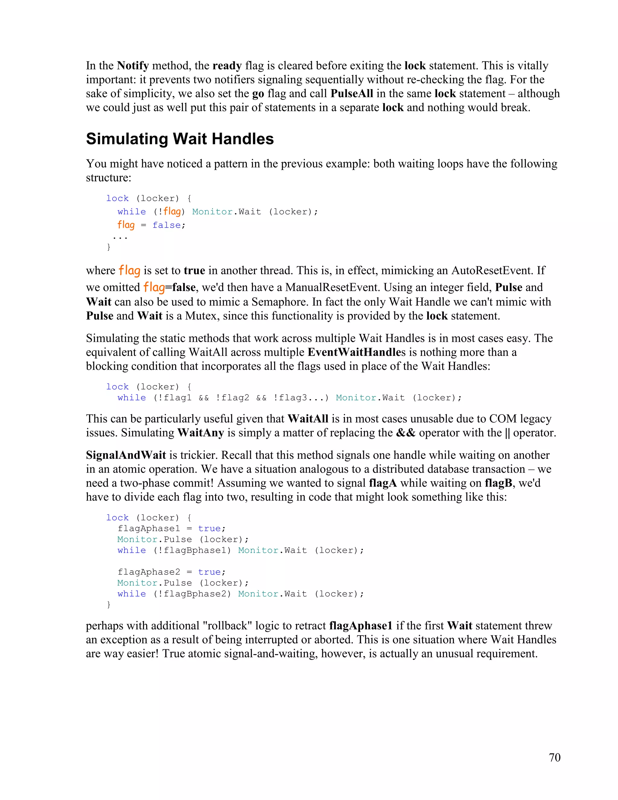 70
In the Notify method, the ready flag is cleared before exiting the lock statement. This is vitally
important: it prevents two notifiers signaling sequentially without re-checking the flag. For the
sake of simplicity, we also set the go flag and call PulseAll in the same lock statement – although
we could just as well put this pair of statements in a separate lock and nothing would break.
Simulating Wait Handles
You might have noticed a pattern in the previous example: both waiting loops have the following
structure:
lock (locker) {
while (!flag) Monitor.Wait (locker);
flag = false;
...
}
where flag is set to true in another thread. This is, in effect, mimicking an AutoResetEvent. If
we omitted flag=false, we'd then have a ManualResetEvent. Using an integer field, Pulse and
Wait can also be used to mimic a Semaphore. In fact the only Wait Handle we can't mimic with
Pulse and Wait is a Mutex, since this functionality is provided by the lock statement.
Simulating the static methods that work across multiple Wait Handles is in most cases easy. The
equivalent of calling WaitAll across multiple EventWaitHandles is nothing more than a
blocking condition that incorporates all the flags used in place of the Wait Handles:
lock (locker) {
while (!flag1 && !flag2 && !flag3...) Monitor.Wait (locker);
This can be particularly useful given that WaitAll is in most cases unusable due to COM legacy
issues. Simulating WaitAny is simply a matter of replacing the && operator with the || operator.
SignalAndWait is trickier. Recall that this method signals one handle while waiting on another
in an atomic operation. We have a situation analogous to a distributed database transaction – we
need a two-phase commit! Assuming we wanted to signal flagA while waiting on flagB, we'd
have to divide each flag into two, resulting in code that might look something like this:
lock (locker) {
flagAphase1 = true;
Monitor.Pulse (locker);
while (!flagBphase1) Monitor.Wait (locker);
flagAphase2 = true;
Monitor.Pulse (locker);
while (!flagBphase2) Monitor.Wait (locker);
}
perhaps with additional "rollback" logic to retract flagAphase1 if the first Wait statement threw
an exception as a result of being interrupted or aborted. This is one situation where Wait Handles
are way easier! True atomic signal-and-waiting, however, is actually an unusual requirement.
 