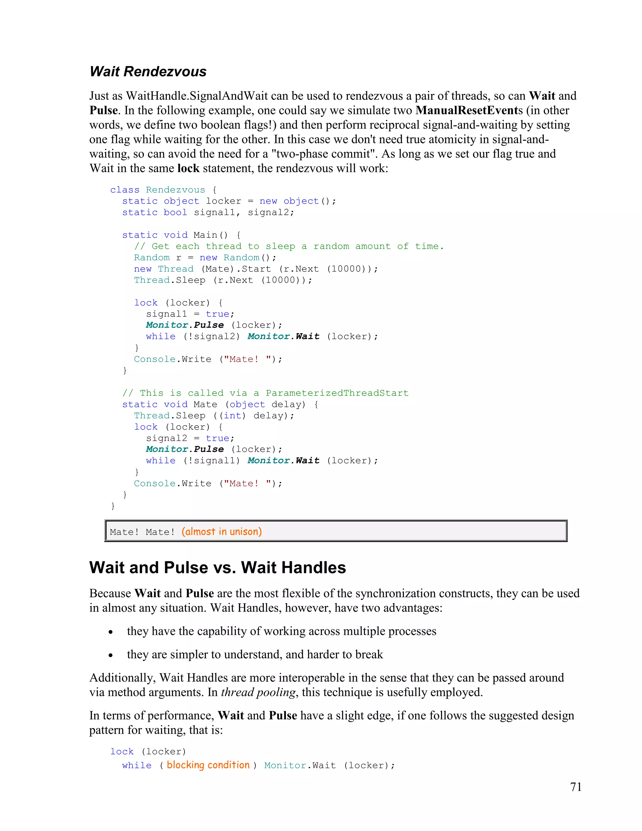 71
Wait Rendezvous
Just as WaitHandle.SignalAndWait can be used to rendezvous a pair of threads, so can Wait and
Pulse. In the following example, one could say we simulate two ManualResetEvents (in other
words, we define two boolean flags!) and then perform reciprocal signal-and-waiting by setting
one flag while waiting for the other. In this case we don't need true atomicity in signal-and-
waiting, so can avoid the need for a "two-phase commit". As long as we set our flag true and
Wait in the same lock statement, the rendezvous will work:
class Rendezvous {
static object locker = new object();
static bool signal1, signal2;
static void Main() {
// Get each thread to sleep a random amount of time.
Random r = new Random();
new Thread (Mate).Start (r.Next (10000));
Thread.Sleep (r.Next (10000));
lock (locker) {
signal1 = true;
Monitor.Pulse (locker);
while (!signal2) Monitor.Wait (locker);
}
Console.Write ("Mate! ");
}
// This is called via a ParameterizedThreadStart
static void Mate (object delay) {
Thread.Sleep ((int) delay);
lock (locker) {
signal2 = true;
Monitor.Pulse (locker);
while (!signal1) Monitor.Wait (locker);
}
Console.Write ("Mate! ");
}
}
Mate! Mate! (almost in unison)
Wait and Pulse vs. Wait Handles
Because Wait and Pulse are the most flexible of the synchronization constructs, they can be used
in almost any situation. Wait Handles, however, have two advantages:
• they have the capability of working across multiple processes
• they are simpler to understand, and harder to break
Additionally, Wait Handles are more interoperable in the sense that they can be passed around
via method arguments. In thread pooling, this technique is usefully employed.
In terms of performance, Wait and Pulse have a slight edge, if one follows the suggested design
pattern for waiting, that is:
lock (locker)
while ( blocking condition ) Monitor.Wait (locker);
 
