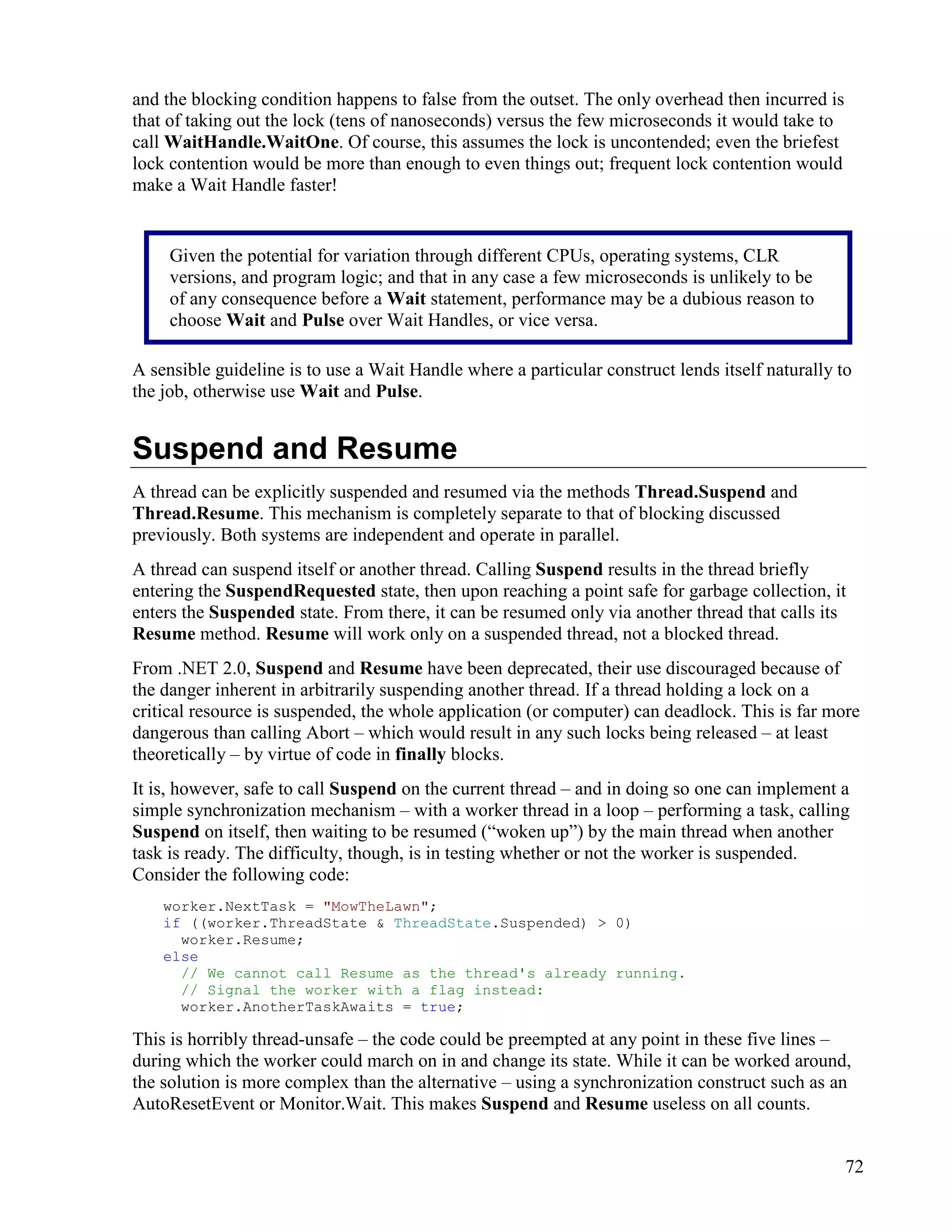 72
and the blocking condition happens to false from the outset. The only overhead then incurred is
that of taking out the lock (tens of nanoseconds) versus the few microseconds it would take to
call WaitHandle.WaitOne. Of course, this assumes the lock is uncontended; even the briefest
lock contention would be more than enough to even things out; frequent lock contention would
make a Wait Handle faster!
A sensible guideline is to use a Wait Handle where a particular construct lends itself naturally to
the job, otherwise use Wait and Pulse.
Suspend and Resume
A thread can be explicitly suspended and resumed via the methods Thread.Suspend and
Thread.Resume. This mechanism is completely separate to that of blocking discussed
previously. Both systems are independent and operate in parallel.
A thread can suspend itself or another thread. Calling Suspend results in the thread briefly
entering the SuspendRequested state, then upon reaching a point safe for garbage collection, it
enters the Suspended state. From there, it can be resumed only via another thread that calls its
Resume method. Resume will work only on a suspended thread, not a blocked thread.
From .NET 2.0, Suspend and Resume have been deprecated, their use discouraged because of
the danger inherent in arbitrarily suspending another thread. If a thread holding a lock on a
critical resource is suspended, the whole application (or computer) can deadlock. This is far more
dangerous than calling Abort – which would result in any such locks being released – at least
theoretically – by virtue of code in finally blocks.
It is, however, safe to call Suspend on the current thread – and in doing so one can implement a
simple synchronization mechanism – with a worker thread in a loop – performing a task, calling
Suspend on itself, then waiting to be resumed (“woken up”) by the main thread when another
task is ready. The difficulty, though, is in testing whether or not the worker is suspended.
Consider the following code:
worker.NextTask = "MowTheLawn";
if ((worker.ThreadState & ThreadState.Suspended) > 0)
worker.Resume;
else
// We cannot call Resume as the thread's already running.
// Signal the worker with a flag instead:
worker.AnotherTaskAwaits = true;
This is horribly thread-unsafe – the code could be preempted at any point in these five lines –
during which the worker could march on in and change its state. While it can be worked around,
the solution is more complex than the alternative – using a synchronization construct such as an
AutoResetEvent or Monitor.Wait. This makes Suspend and Resume useless on all counts.
Given the potential for variation through different CPUs, operating systems, CLR
versions, and program logic; and that in any case a few microseconds is unlikely to be
of any consequence before a Wait statement, performance may be a dubious reason to
choose Wait and Pulse over Wait Handles, or vice versa.
 