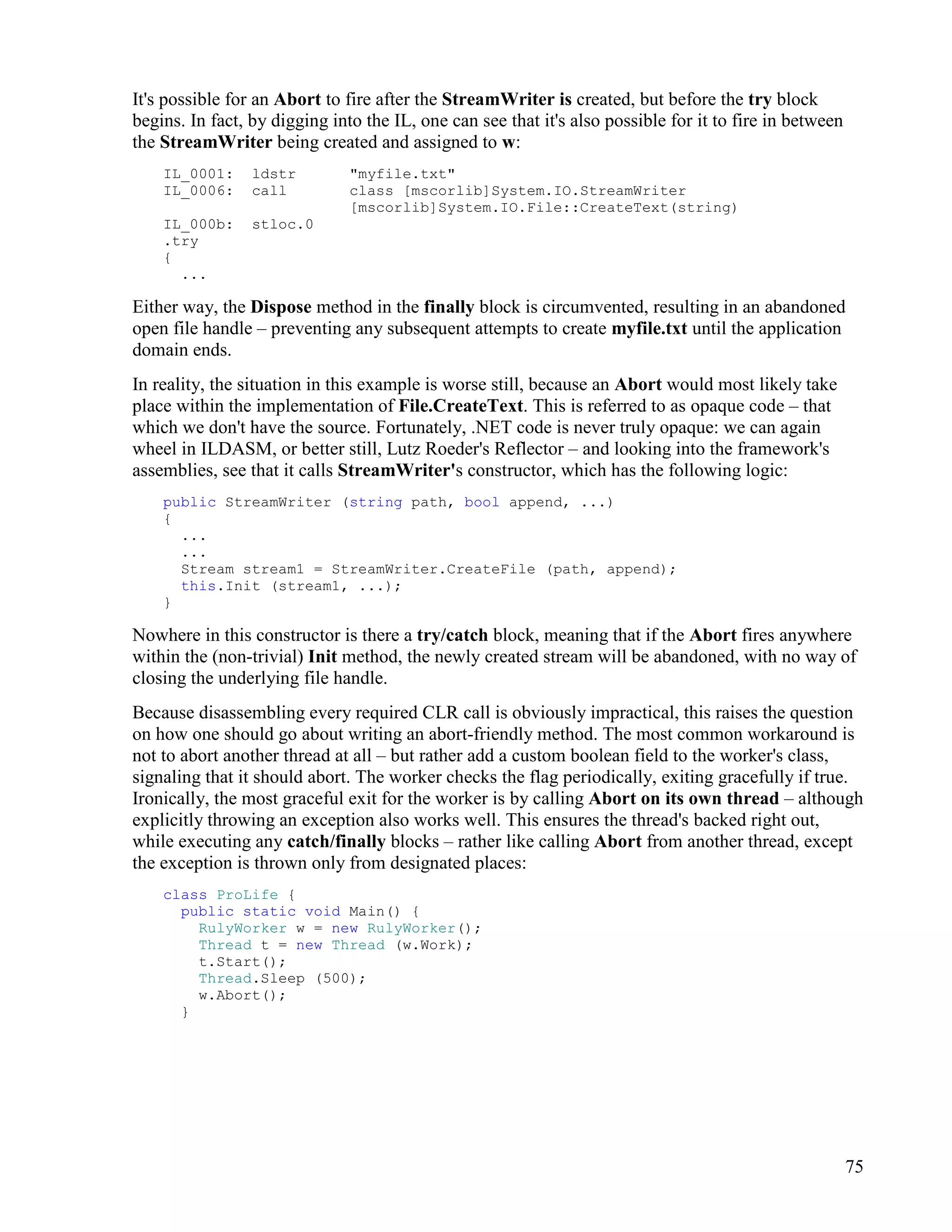 75
It's possible for an Abort to fire after the StreamWriter is created, but before the try block
begins. In fact, by digging into the IL, one can see that it's also possible for it to fire in between
the StreamWriter being created and assigned to w:
IL_0001: ldstr "myfile.txt"
IL_0006: call class [mscorlib]System.IO.StreamWriter
[mscorlib]System.IO.File::CreateText(string)
IL_000b: stloc.0
.try
{
...
Either way, the Dispose method in the finally block is circumvented, resulting in an abandoned
open file handle – preventing any subsequent attempts to create myfile.txt until the application
domain ends.
In reality, the situation in this example is worse still, because an Abort would most likely take
place within the implementation of File.CreateText. This is referred to as opaque code – that
which we don't have the source. Fortunately, .NET code is never truly opaque: we can again
wheel in ILDASM, or better still, Lutz Roeder's Reflector – and looking into the framework's
assemblies, see that it calls StreamWriter's constructor, which has the following logic:
public StreamWriter (string path, bool append, ...)
{
...
...
Stream stream1 = StreamWriter.CreateFile (path, append);
this.Init (stream1, ...);
}
Nowhere in this constructor is there a try/catch block, meaning that if the Abort fires anywhere
within the (non-trivial) Init method, the newly created stream will be abandoned, with no way of
closing the underlying file handle.
Because disassembling every required CLR call is obviously impractical, this raises the question
on how one should go about writing an abort-friendly method. The most common workaround is
not to abort another thread at all – but rather add a custom boolean field to the worker's class,
signaling that it should abort. The worker checks the flag periodically, exiting gracefully if true.
Ironically, the most graceful exit for the worker is by calling Abort on its own thread – although
explicitly throwing an exception also works well. This ensures the thread's backed right out,
while executing any catch/finally blocks – rather like calling Abort from another thread, except
the exception is thrown only from designated places:
class ProLife {
public static void Main() {
RulyWorker w = new RulyWorker();
Thread t = new Thread (w.Work);
t.Start();
Thread.Sleep (500);
w.Abort();
}
 