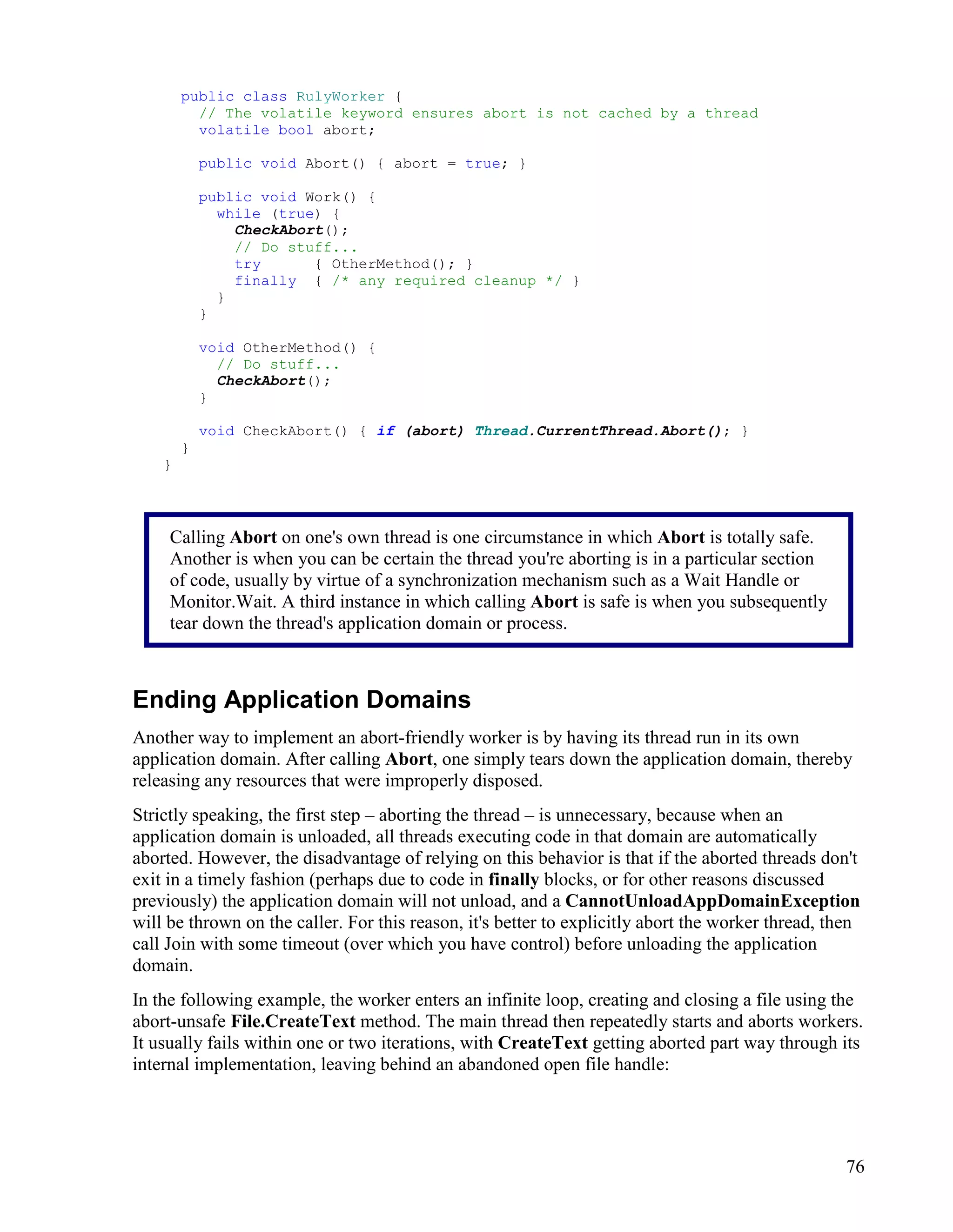 76
public class RulyWorker {
// The volatile keyword ensures abort is not cached by a thread
volatile bool abort;
public void Abort() { abort = true; }
public void Work() {
while (true) {
CheckAbort();
// Do stuff...
try { OtherMethod(); }
finally { /* any required cleanup */ }
}
}
void OtherMethod() {
// Do stuff...
CheckAbort();
}
void CheckAbort() { if (abort) Thread.CurrentThread.Abort(); }
}
}
Ending Application Domains
Another way to implement an abort-friendly worker is by having its thread run in its own
application domain. After calling Abort, one simply tears down the application domain, thereby
releasing any resources that were improperly disposed.
Strictly speaking, the first step – aborting the thread – is unnecessary, because when an
application domain is unloaded, all threads executing code in that domain are automatically
aborted. However, the disadvantage of relying on this behavior is that if the aborted threads don't
exit in a timely fashion (perhaps due to code in finally blocks, or for other reasons discussed
previously) the application domain will not unload, and a CannotUnloadAppDomainException
will be thrown on the caller. For this reason, it's better to explicitly abort the worker thread, then
call Join with some timeout (over which you have control) before unloading the application
domain.
In the following example, the worker enters an infinite loop, creating and closing a file using the
abort-unsafe File.CreateText method. The main thread then repeatedly starts and aborts workers.
It usually fails within one or two iterations, with CreateText getting aborted part way through its
internal implementation, leaving behind an abandoned open file handle:
Calling Abort on one's own thread is one circumstance in which Abort is totally safe.
Another is when you can be certain the thread you're aborting is in a particular section
of code, usually by virtue of a synchronization mechanism such as a Wait Handle or
Monitor.Wait. A third instance in which calling Abort is safe is when you subsequently
tear down the thread's application domain or process.
 