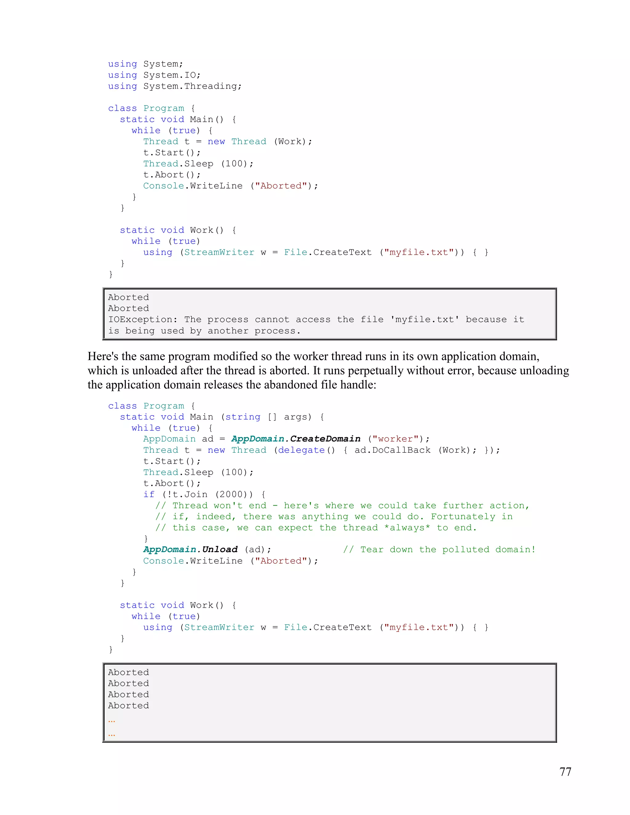 77
using System;
using System.IO;
using System.Threading;
class Program {
static void Main() {
while (true) {
Thread t = new Thread (Work);
t.Start();
Thread.Sleep (100);
t.Abort();
Console.WriteLine ("Aborted");
}
}
static void Work() {
while (true)
using (StreamWriter w = File.CreateText ("myfile.txt")) { }
}
}
Aborted
Aborted
IOException: The process cannot access the file 'myfile.txt' because it
is being used by another process.
Here's the same program modified so the worker thread runs in its own application domain,
which is unloaded after the thread is aborted. It runs perpetually without error, because unloading
the application domain releases the abandoned file handle:
class Program {
static void Main (string [] args) {
while (true) {
AppDomain ad = AppDomain.CreateDomain ("worker");
Thread t = new Thread (delegate() { ad.DoCallBack (Work); });
t.Start();
Thread.Sleep (100);
t.Abort();
if (!t.Join (2000)) {
// Thread won't end - here's where we could take further action,
// if, indeed, there was anything we could do. Fortunately in
// this case, we can expect the thread *always* to end.
}
AppDomain.Unload (ad); // Tear down the polluted domain!
Console.WriteLine ("Aborted");
}
}
static void Work() {
while (true)
using (StreamWriter w = File.CreateText ("myfile.txt")) { }
}
}
Aborted
Aborted
Aborted
Aborted
...
...
 