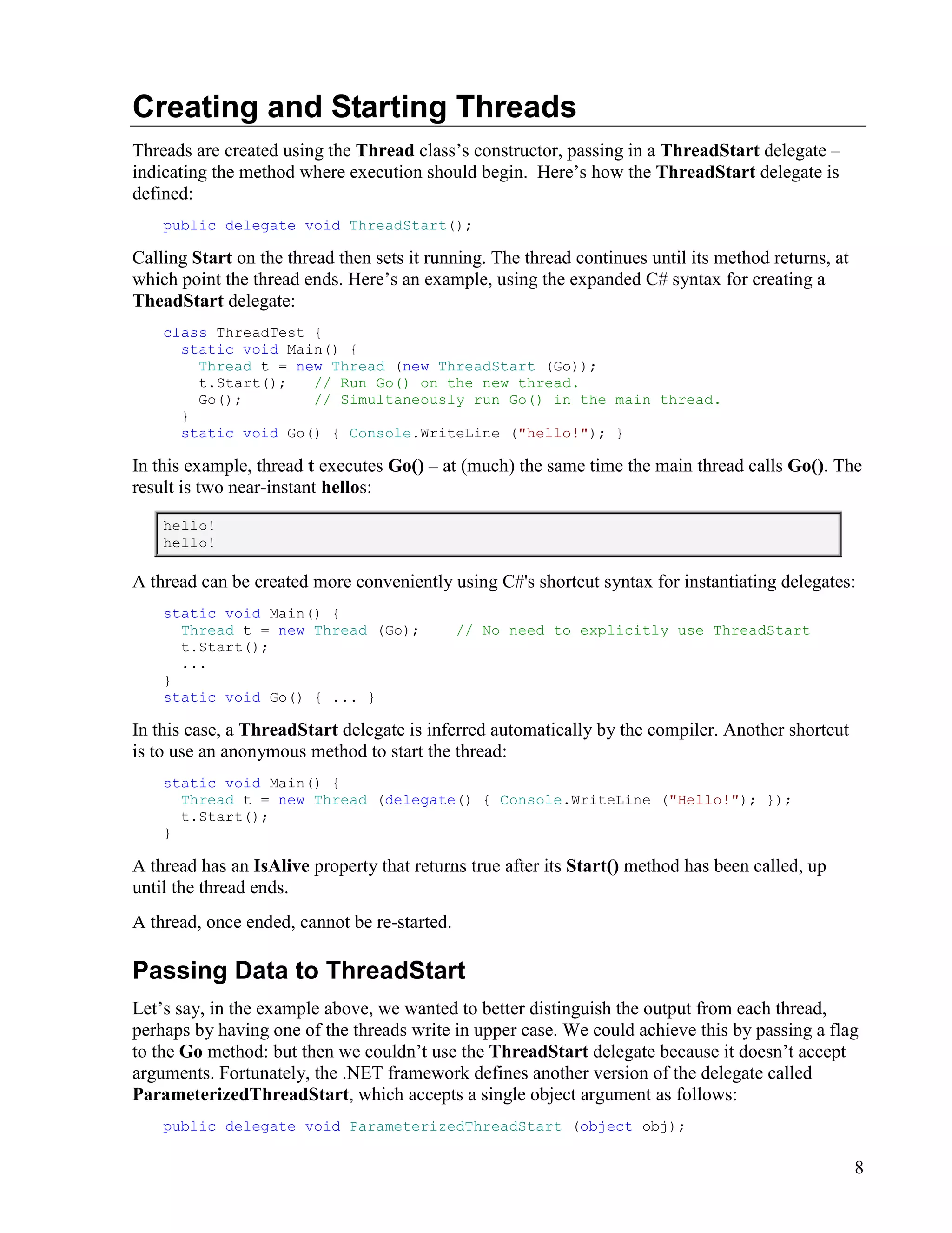 8
Creating and Starting Threads
Threads are created using the Thread class’s constructor, passing in a ThreadStart delegate –
indicating the method where execution should begin. Here’s how the ThreadStart delegate is
defined:
public delegate void ThreadStart();
Calling Start on the thread then sets it running. The thread continues until its method returns, at
which point the thread ends. Here’s an example, using the expanded C# syntax for creating a
TheadStart delegate:
class ThreadTest {
static void Main() {
Thread t = new Thread (new ThreadStart (Go));
t.Start(); // Run Go() on the new thread.
Go(); // Simultaneously run Go() in the main thread.
}
static void Go() { Console.WriteLine ("hello!"); }
In this example, thread t executes Go() – at (much) the same time the main thread calls Go(). The
result is two near-instant hellos:
hello!
hello!
A thread can be created more conveniently using C#'s shortcut syntax for instantiating delegates:
static void Main() {
Thread t = new Thread (Go); // No need to explicitly use ThreadStart
t.Start();
...
}
static void Go() { ... }
In this case, a ThreadStart delegate is inferred automatically by the compiler. Another shortcut
is to use an anonymous method to start the thread:
static void Main() {
Thread t = new Thread (delegate() { Console.WriteLine ("Hello!"); });
t.Start();
}
A thread has an IsAlive property that returns true after its Start() method has been called, up
until the thread ends.
A thread, once ended, cannot be re-started.
Passing Data to ThreadStart
Let’s say, in the example above, we wanted to better distinguish the output from each thread,
perhaps by having one of the threads write in upper case. We could achieve this by passing a flag
to the Go method: but then we couldn’t use the ThreadStart delegate because it doesn’t accept
arguments. Fortunately, the .NET framework defines another version of the delegate called
ParameterizedThreadStart, which accepts a single object argument as follows:
public delegate void ParameterizedThreadStart (object obj);
 