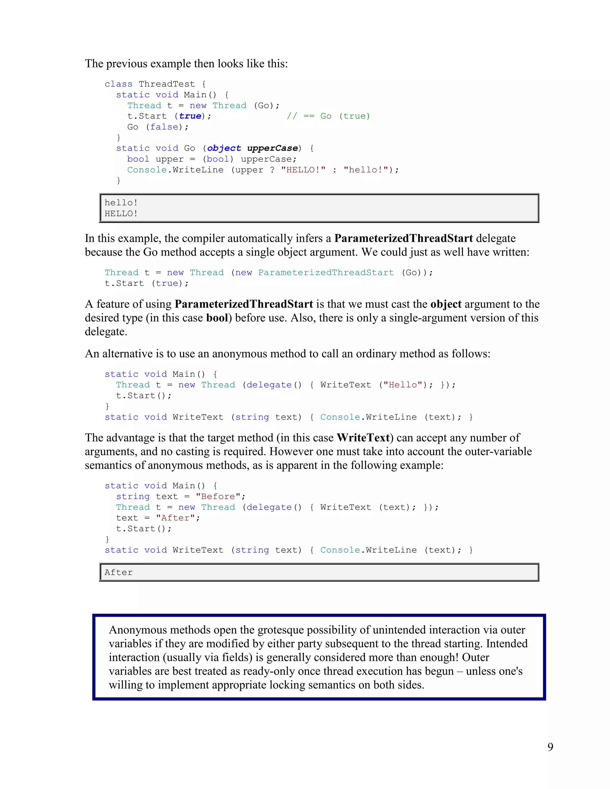 9
The previous example then looks like this:
class ThreadTest {
static void Main() {
Thread t = new Thread (Go);
t.Start (true); // == Go (true)
Go (false);
}
static void Go (object upperCase) {
bool upper = (bool) upperCase;
Console.WriteLine (upper ? "HELLO!" : "hello!");
}
hello!
HELLO!
In this example, the compiler automatically infers a ParameterizedThreadStart delegate
because the Go method accepts a single object argument. We could just as well have written:
Thread t = new Thread (new ParameterizedThreadStart (Go));
t.Start (true);
A feature of using ParameterizedThreadStart is that we must cast the object argument to the
desired type (in this case bool) before use. Also, there is only a single-argument version of this
delegate.
An alternative is to use an anonymous method to call an ordinary method as follows:
static void Main() {
Thread t = new Thread (delegate() { WriteText ("Hello"); });
t.Start();
}
static void WriteText (string text) { Console.WriteLine (text); }
The advantage is that the target method (in this case WriteText) can accept any number of
arguments, and no casting is required. However one must take into account the outer-variable
semantics of anonymous methods, as is apparent in the following example:
static void Main() {
string text = "Before";
Thread t = new Thread (delegate() { WriteText (text); });
text = "After";
t.Start();
}
static void WriteText (string text) { Console.WriteLine (text); }
After
Anonymous methods open the grotesque possibility of unintended interaction via outer
variables if they are modified by either party subsequent to the thread starting. Intended
interaction (usually via fields) is generally considered more than enough! Outer
variables are best treated as ready-only once thread execution has begun – unless one's
willing to implement appropriate locking semantics on both sides.
 
