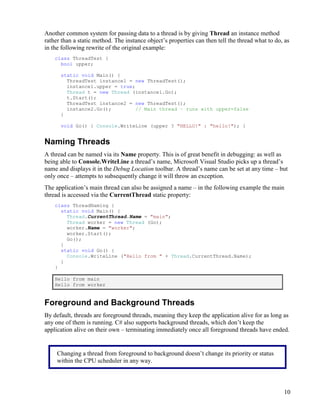 10
Another common system for passing data to a thread is by giving Thread an instance method
rather than a static method. The instance object’s properties can then tell the thread what to do, as
in the following rewrite of the original example:
class ThreadTest {
bool upper;
static void Main() {
ThreadTest instance1 = new ThreadTest();
instance1.upper = true;
Thread t = new Thread (instance1.Go);
t.Start();
ThreadTest instance2 = new ThreadTest();
instance2.Go(); // Main thread – runs with upper=false
}
void Go() { Console.WriteLine (upper ? "HELLO!" : "hello!"); }
Naming Threads
A thread can be named via its Name property. This is of great benefit in debugging: as well as
being able to Console.WriteLine a thread’s name, Microsoft Visual Studio picks up a thread’s
name and displays it in the Debug Location toolbar. A thread’s name can be set at any time – but
only once – attempts to subsequently change it will throw an exception.
The application’s main thread can also be assigned a name – in the following example the main
thread is accessed via the CurrentThread static property:
class ThreadNaming {
static void Main() {
Thread.CurrentThread.Name = "main";
Thread worker = new Thread (Go);
worker.Name = "worker";
worker.Start();
Go();
}
static void Go() {
Console.WriteLine ("Hello from " + Thread.CurrentThread.Name);
}
}
Hello from main
Hello from worker
Foreground and Background Threads
By default, threads are foreground threads, meaning they keep the application alive for as long as
any one of them is running. C# also supports background threads, which don’t keep the
application alive on their own – terminating immediately once all foreground threads have ended.
Changing a thread from foreground to background doesn’t change its priority or status
within the CPU scheduler in any way.
 