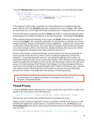 11
A thread's IsBackground property controls its background status, as in the following example:
class PriorityTest {
static void Main (string[] args) {
Thread worker = new Thread (delegate() { Console.ReadLine(); });
if (args.Length > 0) worker.IsBackground = true;
worker.Start();
}
}
If the program is called with no arguments, the worker thread runs in its default foreground
mode, and will wait on the ReadLine statement, waiting for the user to hit Enter. Meanwhile,
the main thread exits, but the application keeps running because a foreground thread is still alive.
If on the other hand an argument is passed to Main(), the worker is assigned background status,
and the program exits almost immediately as the main thread ends – terminating the ReadLine.
When a background thread terminates in this manner, any finally blocks are circumvented. As
circumventing finally code is generally undesirable, it's good practice to explicitly wait for any
background worker threads to finish before exiting an application – perhaps with a timeout (this
is achieved by calling Thread.Join). If for some reason a renegade worker thread never finishes,
one can then attempt to abort it, and if that fails, abandon the thread, allowing it to die with the
process (logging the conundrum at this stage would also make sense!)
Having worker threads as background threads can then beneficial, for the very reason that it's
always possible to have the last say when it comes to ending the application. Consider the
alternative – foreground thread that won't die – preventing the application from exiting. An
abandoned foreground worker thread is particularly insidious with a Windows Forms application,
because the application will appear to exit when the main thread ends (at least to the user) but its
process will remain running. In the Windows Task Manager, it will have disappeared from the
Applications tab, although its executable filename still be visible in the Processes tab. Unless the
user explicitly locates and ends the task, it will continue to consume resources and perhaps
prevent a new instance of the application from starting or functioning properly.
Thread Priority
A thread’s Priority property determines how much execution time it gets relative to other active
threads in the same process, on the following scale:
enum ThreadPriority { Lowest, BelowNormal, Normal, AboveNormal, Highest }
This becomes relevant only when multiple threads are simultaneously active.
Setting a thread’s priority to high doesn’t mean it can perform real-time work, because it’s still
limited by the application’s process priority. To perform real-time work, the Process class in
System.Diagnostics must also be used to elevate the process priority as follows (I didn't tell you
how to do this):
Process.GetCurrentProcess().PriorityClass = ProcessPriorityClass.High;
A common cause for an application failing to exit properly is the presence of
“forgotten” foregrounds threads.
 