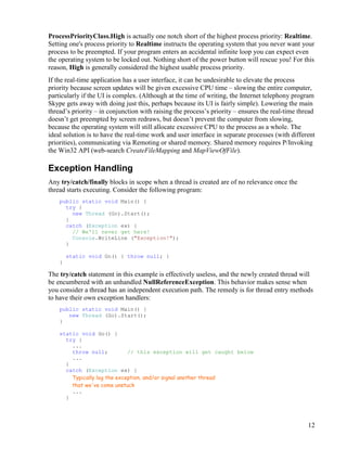 12
ProcessPriorityClass.High is actually one notch short of the highest process priority: Realtime.
Setting one's process priority to Realtime instructs the operating system that you never want your
process to be preempted. If your program enters an accidental infinite loop you can expect even
the operating system to be locked out. Nothing short of the power button will rescue you! For this
reason, High is generally considered the highest usable process priority.
If the real-time application has a user interface, it can be undesirable to elevate the process
priority because screen updates will be given excessive CPU time – slowing the entire computer,
particularly if the UI is complex. (Although at the time of writing, the Internet telephony program
Skype gets away with doing just this, perhaps because its UI is fairly simple). Lowering the main
thread’s priority – in conjunction with raising the process’s priority – ensures the real-time thread
doesn’t get preempted by screen redraws, but doesn’t prevent the computer from slowing,
because the operating system will still allocate excessive CPU to the process as a whole. The
ideal solution is to have the real-time work and user interface in separate processes (with different
priorities), communicating via Remoting or shared memory. Shared memory requires P/Invoking
the Win32 API (web-search CreateFileMapping and MapViewOfFile).
Exception Handling
Any try/catch/finally blocks in scope when a thread is created are of no relevance once the
thread starts executing. Consider the following program:
public static void Main() {
try {
new Thread (Go).Start();
}
catch (Exception ex) {
// We'll never get here!
Console.WriteLine ("Exception!");
}
static void Go() { throw null; }
}
The try/catch statement in this example is effectively useless, and the newly created thread will
be encumbered with an unhandled NullReferenceException. This behavior makes sense when
you consider a thread has an independent execution path. The remedy is for thread entry methods
to have their own exception handlers:
public static void Main() {
new Thread (Go).Start();
}
static void Go() {
try {
...
throw null; // this exception will get caught below
...
}
catch (Exception ex) {
Typically log the exception, and/or signal another thread
that we've come unstuck
...
}
 