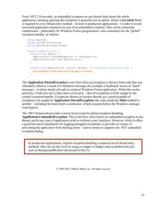 13
From .NET 2.0 onwards, an unhandled exception on any thread shuts down the whole
application, meaning ignoring the exception is generally not an option. Hence a try/catch block
is required in every thread entry method – at least in production applications – in order to avoid
unwanted application shutdown in case of an unhandled exception. This can be somewhat
cumbersome – particularly for Windows Forms programmers, who commonly use the "global"
exception handler, as follows:
using System;
using System.Threading;
using System.Windows.Forms;
static class Program {
static void Main() {
Application.ThreadException += HandleError;
Application.Run (new MainForm());
}
static void HandleError (object sender, ThreadExceptionEventArgs e) {
Log exception, then either exit the app or continue...
}
}
The Application.ThreadException event fires when an exception is thrown from code that was
ultimately called as a result of a Windows message (for example, a keyboard, mouse or "paint"
message) – in short, nearly all code in a typical Windows Forms application. While this works
perfectly, it lulls one into a false sense of security – that all exceptions will be caught by the
central exception handler. Exceptions thrown on worker threads are a good example of
exceptions not caught by Application.ThreadException (the code inside the Main method is
another – including the main form's constructor, which executes before the Windows message
loop begins).
The .NET framework provides a lower-level event for global exception handling:
AppDomain.UnhandledException. This event fires when there's an unhandled exception in any
thread, and in any type of application (with or without a user interface). However, while it offers
a good last-resort mechanism for logging untrapped exceptions, it provides no means of
preventing the application from shutting down – and no means to suppress the .NET unhandled
exception dialog.
© 2006-2007, O'Reilly Media, Inc. All rights reserved
In production applications, explicit exception handling is required on all thread entry
methods. One can cut the work by using a wrapper or helper class to perform the job,
such as BackgroundWorker (discussed in Part 3).
 