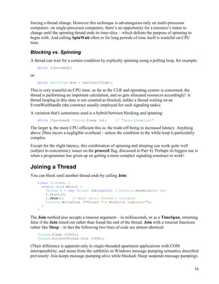 16
forcing a thread change. However this technique is advantageous only on multi-processor
computers: on single-processor computers, there’s no opportunity for a resource’s status to
change until the spinning thread ends its time-slice – which defeats the purpose of spinning to
begin with. And calling SpinWait often or for long periods of time itself is wasteful on CPU
time.
Blocking vs. Spinning
A thread can wait for a certain condition by explicitly spinning using a polling loop, for example:
while (!proceed);
or:
while (DateTime.Now < nextStartTime);
This is very wasteful on CPU time: as far as the CLR and operating system is concerned, the
thread is performing an important calculation, and so gets allocated resources accordingly! A
thread looping in this state is not counted as blocked, unlike a thread waiting on an
EventWaitHandle (the construct usually employed for such signaling tasks).
A variation that's sometimes used is a hybrid between blocking and spinning:
while (!proceed) Thread.Sleep (x); // "Spin-Sleeping!"
The larger x, the more CPU-efficient this is; the trade-off being in increased latency. Anything
above 20ms incurs a negligible overhead – unless the condition in the while-loop is particularly
complex.
Except for the slight latency, this combination of spinning and sleeping can work quite well
(subject to concurrency issues on the proceed flag, discussed in Part 4). Perhaps its biggest use is
when a programmer has given up on getting a more complex signaling construct to work!
Joining a Thread
You can block until another thread ends by calling Join:
class JoinDemo {
static void Main() {
Thread t = new Thread (delegate() { Console.ReadLine(); });
t.Start();
t.Join(); // Wait until thread t finishes
Console.WriteLine ("Thread t's ReadLine complete!");
}
}
The Join method also accepts a timeout argument – in milliseconds, or as a TimeSpan, returning
false if the Join timed out rather than found the end of the thread. Join with a timeout functions
rather like Sleep – in fact the following two lines of code are almost identical:
Thread.Sleep (1000);
Thread.CurrentThread.Join (1000);
(Their difference is apparent only in single-threaded apartment applications with COM
interoperability, and stems from the subtleties in Windows message pumping semantics described
previously: Join keeps message pumping alive while blocked; Sleep suspends message pumping).
 