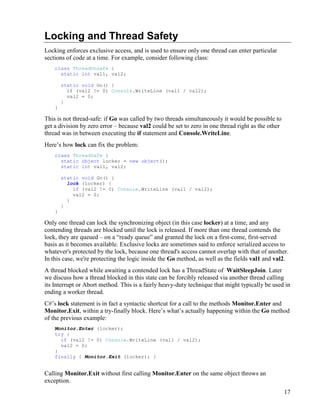 17
Locking and Thread Safety
Locking enforces exclusive access, and is used to ensure only one thread can enter particular
sections of code at a time. For example, consider following class:
class ThreadUnsafe {
static int val1, val2;
static void Go() {
if (val2 != 0) Console.WriteLine (val1 / val2);
val2 = 0;
}
}
This is not thread-safe: if Go was called by two threads simultaneously it would be possible to
get a division by zero error – because val2 could be set to zero in one thread right as the other
thread was in between executing the if statement and Console.WriteLine.
Here’s how lock can fix the problem:
class ThreadSafe {
static object locker = new object();
static int val1, val2;
static void Go() {
lock (locker) {
if (val2 != 0) Console.WriteLine (val1 / val2);
val2 = 0;
}
}
}
Only one thread can lock the synchronizing object (in this case locker) at a time, and any
contending threads are blocked until the lock is released. If more than one thread contends the
lock, they are queued – on a “ready queue” and granted the lock on a first-come, first-served
basis as it becomes available. Exclusive locks are sometimes said to enforce serialized access to
whatever's protected by the lock, because one thread's access cannot overlap with that of another.
In this case, we're protecting the logic inside the Go method, as well as the fields val1 and val2.
A thread blocked while awaiting a contended lock has a ThreadState of WaitSleepJoin. Later
we discuss how a thread blocked in this state can be forcibly released via another thread calling
its Interrupt or Abort method. This is a fairly heavy-duty technique that might typically be used in
ending a worker thread.
C#’s lock statement is in fact a syntactic shortcut for a call to the methods Monitor.Enter and
Monitor.Exit, within a try-finally block. Here’s what’s actually happening within the Go method
of the previous example:
Monitor.Enter (locker);
try {
if (val2 != 0) Console.WriteLine (val1 / val2);
val2 = 0;
}
finally { Monitor.Exit (locker); }
Calling Monitor.Exit without first calling Monitor.Enter on the same object throws an
exception.
 