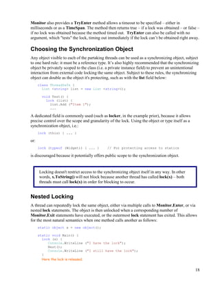 18
Monitor also provides a TryEnter method allows a timeout to be specified – either in
milliseconds or as a TimeSpan. The method then returns true – if a lock was obtained – or false –
if no lock was obtained because the method timed out. TryEnter can also be called with no
argument, which "tests" the lock, timing out immediately if the lock can’t be obtained right away.
Choosing the Synchronization Object
Any object visible to each of the partaking threads can be used as a synchronizing object, subject
to one hard rule: it must be a reference type. It’s also highly recommended that the synchronizing
object be privately scoped to the class (i.e. a private instance field) to prevent an unintentional
interaction from external code locking the same object. Subject to these rules, the synchronizing
object can double as the object it's protecting, such as with the list field below:
class ThreadSafe {
List <string> list = new List <string>();
void Test() {
lock (list) {
list.Add ("Item 1");
...
A dedicated field is commonly used (such as locker, in the example prior), because it allows
precise control over the scope and granularity of the lock. Using the object or type itself as a
synchronization object, i.e.:
lock (this) { ... }
or:
lock (typeof (Widget)) { ... } // For protecting access to statics
is discouraged because it potentially offers public scope to the synchronization object.
Nested Locking
A thread can repeatedly lock the same object, either via multiple calls to Monitor.Enter, or via
nested lock statements. The object is then unlocked when a corresponding number of
Monitor.Exit statements have executed, or the outermost lock statement has exited. This allows
for the most natural semantics when one method calls another as follows:
static object x = new object();
static void Main() {
lock (x) {
Console.WriteLine ("I have the lock");
Nest();
Console.WriteLine ("I still have the lock");
}
Here the lock is released.
Locking doesn't restrict access to the synchronizing object itself in any way. In other
words, x.ToString() will not block because another thread has called lock(x) – both
threads must call lock(x) in order for blocking to occur.
 