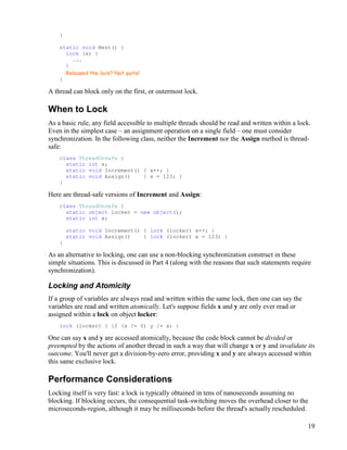 19
}
static void Nest() {
lock (x) {
...
}
Released the lock? Not quite!
}
A thread can block only on the first, or outermost lock.
When to Lock
As a basic rule, any field accessible to multiple threads should be read and written within a lock.
Even in the simplest case – an assignment operation on a single field – one must consider
synchronization. In the following class, neither the Increment nor the Assign method is thread-
safe:
class ThreadUnsafe {
static int x;
static void Increment() { x++; }
static void Assign() { x = 123; }
}
Here are thread-safe versions of Increment and Assign:
class ThreadUnsafe {
static object locker = new object();
static int x;
static void Increment() { lock (locker) x++; }
static void Assign() { lock (locker) x = 123; }
}
As an alternative to locking, one can use a non-blocking synchronization construct in these
simple situations. This is discussed in Part 4 (along with the reasons that such statements require
synchronization).
Locking and Atomicity
If a group of variables are always read and written within the same lock, then one can say the
variables are read and written atomically. Let's suppose fields x and y are only ever read or
assigned within a lock on object locker:
lock (locker) { if (x != 0) y /= x; }
One can say x and y are accessed atomically, because the code block cannot be divided or
preempted by the actions of another thread in such a way that will change x or y and invalidate its
outcome. You'll never get a division-by-zero error, providing x and y are always accessed within
this same exclusive lock.
Performance Considerations
Locking itself is very fast: a lock is typically obtained in tens of nanoseconds assuming no
blocking. If blocking occurs, the consequential task-switching moves the overhead closer to the
microseconds-region, although it may be milliseconds before the thread's actually rescheduled.
 