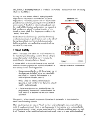 20
This, in turn, is dwarfed by the hours of overhead – or overtime – that can result from not locking
when you should have!
Locking can have adverse effects if improperly used –
impoverished concurrency, deadlocks and lock races.
Impoverished concurrency occurs when too much code is
placed in a lock statement, causing other threads to block
unnecessarily. A deadlock is when two threads each wait
for a lock held by the other, and so neither can proceed. A
lock race happens when it’s possible for either of two
threads to obtain a lock first, the program breaking if the
“wrong” thread wins.
Deadlocks are most commonly a syndrome of too many
synchronizing objects. A good rule is to start on the side of
having fewer objects on which to lock, increasing the
locking granularity when a plausible scenario involving
excessive blocking arises.
Thread Safety
Thread-safe code is code which has no indeterminacy in
the face of any multithreading scenario. Thread-safety is
achieved primarily with locking, and by reducing the
possibilities for interaction between threads.
A method which is thread-safe in any scenario is called
reentrant. General-purpose types are rarely thread-safe in
their entirety, for the following reasons:
• the development burden in full thread-safety can be
significant, particularly if a type has many fields
(each field is a potential for interaction in an
arbitrarily multi-threaded context)
• thread-safety can entail a performance cost
(payable, in part, whether or not the type is actually
used by multiple threads)
• a thread-safe type does not necessarily make the
program using it thread-safe – and sometimes the
work involved in the latter can make the former
redundant.
The book you
asked me to write
http://www.albahari.com/nutshell/
Thread-safety is hence usually implemented just where it needs to be, in order to handle a
specific multithreading scenario.
There are, however, a few ways to "cheat" and have large and complex classes run safely in a
multi-threaded environment. One is to sacrifice granularity by wrapping large sections of code –
even access to an entire object – around an exclusive lock – enforcing serialized access at a high
level. This tactic is also crucial in allowing a thread-unsafe object to be used within thread-safe
 