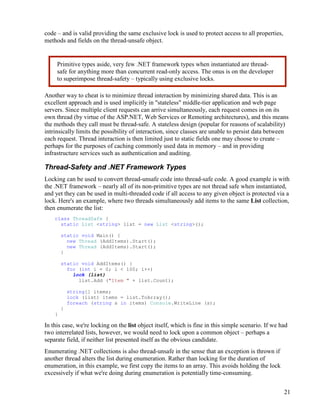 21
code – and is valid providing the same exclusive lock is used to protect access to all properties,
methods and fields on the thread-unsafe object.
Another way to cheat is to minimize thread interaction by minimizing shared data. This is an
excellent approach and is used implicitly in "stateless" middle-tier application and web page
servers. Since multiple client requests can arrive simultaneously, each request comes in on its
own thread (by virtue of the ASP.NET, Web Services or Remoting architectures), and this means
the methods they call must be thread-safe. A stateless design (popular for reasons of scalability)
intrinsically limits the possibility of interaction, since classes are unable to persist data between
each request. Thread interaction is then limited just to static fields one may choose to create –
perhaps for the purposes of caching commonly used data in memory – and in providing
infrastructure services such as authentication and auditing.
Thread-Safety and .NET Framework Types
Locking can be used to convert thread-unsafe code into thread-safe code. A good example is with
the .NET framework – nearly all of its non-primitive types are not thread safe when instantiated,
and yet they can be used in multi-threaded code if all access to any given object is protected via a
lock. Here's an example, where two threads simultaneously add items to the same List collection,
then enumerate the list:
class ThreadSafe {
static List <string> list = new List <string>();
static void Main() {
new Thread (AddItems).Start();
new Thread (AddItems).Start();
}
static void AddItems() {
for (int i = 0; i < 100; i++)
lock (list)
list.Add ("Item " + list.Count);
string[] items;
lock (list) items = list.ToArray();
foreach (string s in items) Console.WriteLine (s);
}
}
In this case, we're locking on the list object itself, which is fine in this simple scenario. If we had
two interrelated lists, however, we would need to lock upon a common object – perhaps a
separate field, if neither list presented itself as the obvious candidate.
Enumerating .NET collections is also thread-unsafe in the sense that an exception is thrown if
another thread alters the list during enumeration. Rather than locking for the duration of
enumeration, in this example, we first copy the items to an array. This avoids holding the lock
excessively if what we're doing during enumeration is potentially time-consuming.
Primitive types aside, very few .NET framework types when instantiated are thread-
safe for anything more than concurrent read-only access. The onus is on the developer
to superimpose thread-safety – typically using exclusive locks.
 