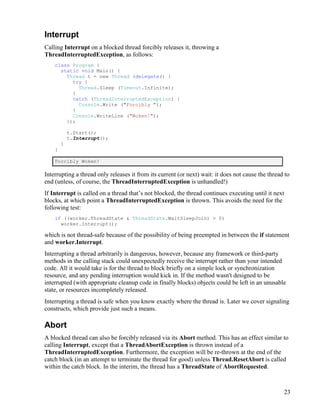 23
Interrupt
Calling Interrupt on a blocked thread forcibly releases it, throwing a
ThreadInterruptedException, as follows:
class Program {
static void Main() {
Thread t = new Thread (delegate() {
try {
Thread.Sleep (Timeout.Infinite);
}
catch (ThreadInterruptedException) {
Console.Write ("Forcibly ");
}
Console.WriteLine ("Woken!");
});
t.Start();
t.Interrupt();
}
}
Forcibly Woken!
Interrupting a thread only releases it from its current (or next) wait: it does not cause the thread to
end (unless, of course, the ThreadInterruptedException is unhandled!)
If Interrupt is called on a thread that’s not blocked, the thread continues executing until it next
blocks, at which point a ThreadInterruptedException is thrown. This avoids the need for the
following test:
if ((worker.ThreadState & ThreadState.WaitSleepJoin) > 0)
worker.Interrupt();
which is not thread-safe because of the possibility of being preempted in between the if statement
and worker.Interrupt.
Interrupting a thread arbitrarily is dangerous, however, because any framework or third-party
methods in the calling stack could unexpectedly receive the interrupt rather than your intended
code. All it would take is for the thread to block briefly on a simple lock or synchronization
resource, and any pending interruption would kick in. If the method wasn't designed to be
interrupted (with appropriate cleanup code in finally blocks) objects could be left in an unusable
state, or resources incompletely released.
Interrupting a thread is safe when you know exactly where the thread is. Later we cover signaling
constructs, which provide just such a means.
Abort
A blocked thread can also be forcibly released via its Abort method. This has an effect similar to
calling Interrupt, except that a ThreadAbortException is thrown instead of a
ThreadInterruptedException. Furthermore, the exception will be re-thrown at the end of the
catch block (in an attempt to terminate the thread for good) unless Thread.ResetAbort is called
within the catch block. In the interim, the thread has a ThreadState of AbortRequested.
 